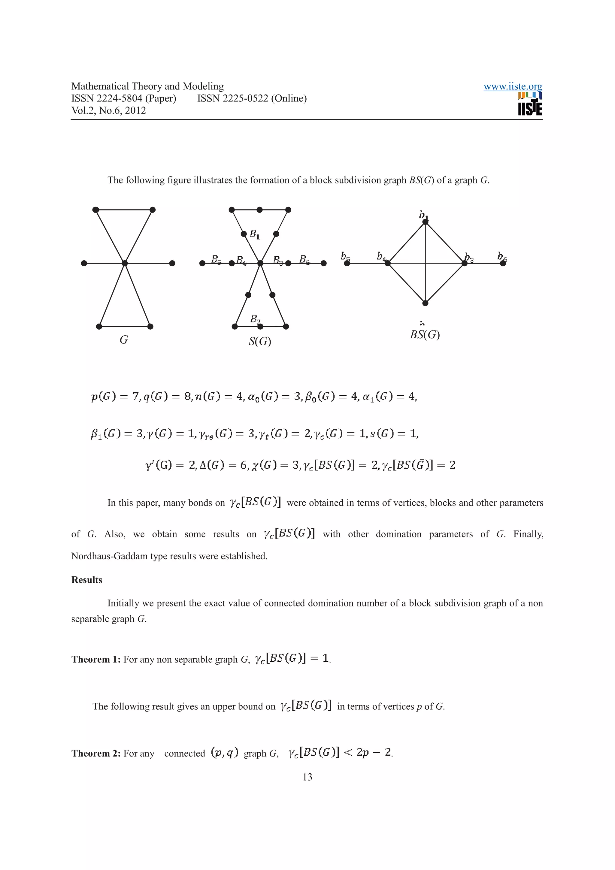 Mathematical Theory and Modeling                                                                       www.iiste.org
ISSN 2224-5804 (Paper)    ISSN 2225-0522 (Online)
Vol.2, No.6, 2012




          The following figure illustrates the formation of a block subdivision graph BS(G) of a graph G.




            G                                                                         BS(G)
                                             S(G)




                                                                                                   .


          In this paper, many bonds on                were obtained in terms of vertices, blocks and other parameters


of G. Also, we obtain some results on                          with other domination parameters of G. Finally,

Nordhaus-Gaddam type results were established.

Results

          Initially we present the exact value of connected domination number of a block subdivision graph of a non
separable graph G.



Theorem 1: For any non separable graph G,                       .



     The following result gives an upper bound on                   in terms of vertices p of G.



Theorem 2: For any connected               graph G,                              .

                                                          13
 