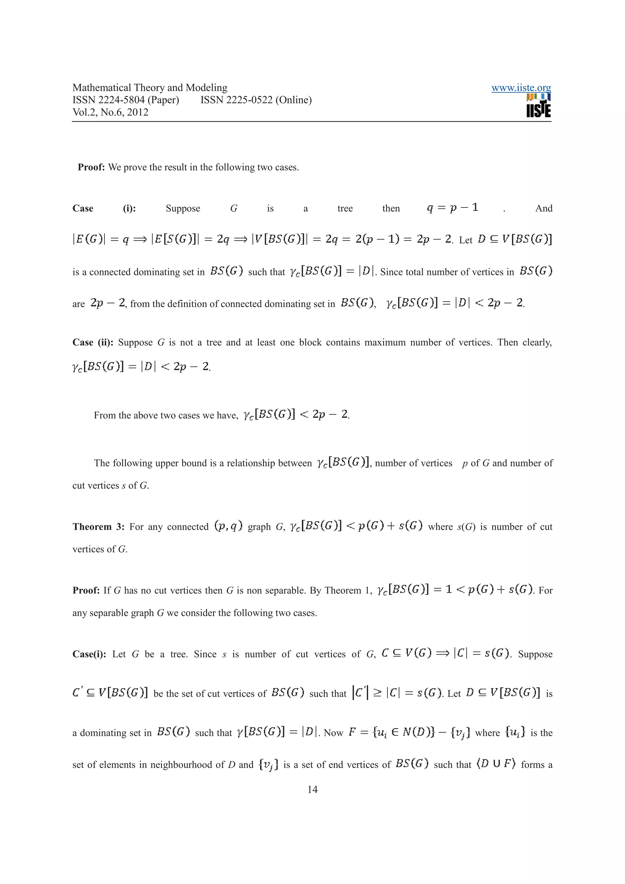 Mathematical Theory and Modeling                                                                                    www.iiste.org
ISSN 2224-5804 (Paper)    ISSN 2225-0522 (Online)
Vol.2, No.6, 2012




 Proof: We prove the result in the following two cases.



Case         (i):         Suppose         G            is        a         tree           then                           .          And


                                                                                                         . Let


is a connected dominating set in               such that                              . Since total number of vertices in


are           , from the definition of connected dominating set in                    ,                                        .


Case (ii): Suppose G is not a tree and at least one block contains maximum number of vertices. Then clearly,

                                     .



       From the above two cases we have,                                         .



       The following upper bound is a relationship between                           , number of vertices     p of G and number of

cut vertices s of G.



Theorem 3: For any connected                   graph G,                                            where s(G) is number of cut

vertices of G.



Proof: If G has no cut vertices then G is non separable. By Theorem 1,                                                             . For

any separable graph G we consider the following two cases.



Case(i): Let G be a tree. Since s is number of cut vertices of G,                                                            . Suppose


                       be the set of cut vertices of                 such that                        . Let                            is


a dominating set in              such that                             . Now                                     where             is the


set of elements in neighbourhood of D and                   is a set of end vertices of             such that                  forms a

                                                                 14
 