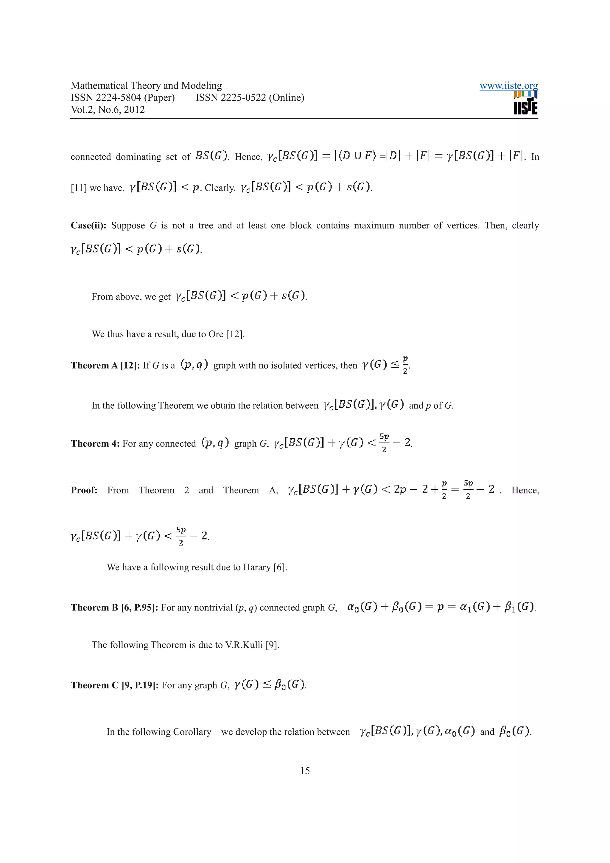 Mathematical Theory and Modeling                                                                      www.iiste.org
ISSN 2224-5804 (Paper)    ISSN 2225-0522 (Online)
Vol.2, No.6, 2012



connected dominating set of                . Hence,                                 =                           . In


[11] we have,                   . Clearly,                                      .


Case(ii): Suppose G is not a tree and at least one block contains maximum number of vertices. Then, clearly

                                .



     From above, we get                                        .


     We thus have a result, due to Ore [12].


Theorem A [12]: If G is a               graph with no isolated vertices, then           .



     In the following Theorem we obtain the relation between                            and p of G.


Theorem 4: For any connected                 graph G,                                   .



Proof: From Theorem 2 and Theorem A,                                                                        . Hence,



                                    .


        We have a following result due to Harary [6].



Theorem B [6, P.95]: For any nontrivial (p, q) connected graph G,                                                     .


     The following Theorem is due to V.R.Kulli [9].



Theorem C [9, P.19]: For any graph G,                          .



        In the following Corollary we develop the relation between                                    and         .


                                                              15
 