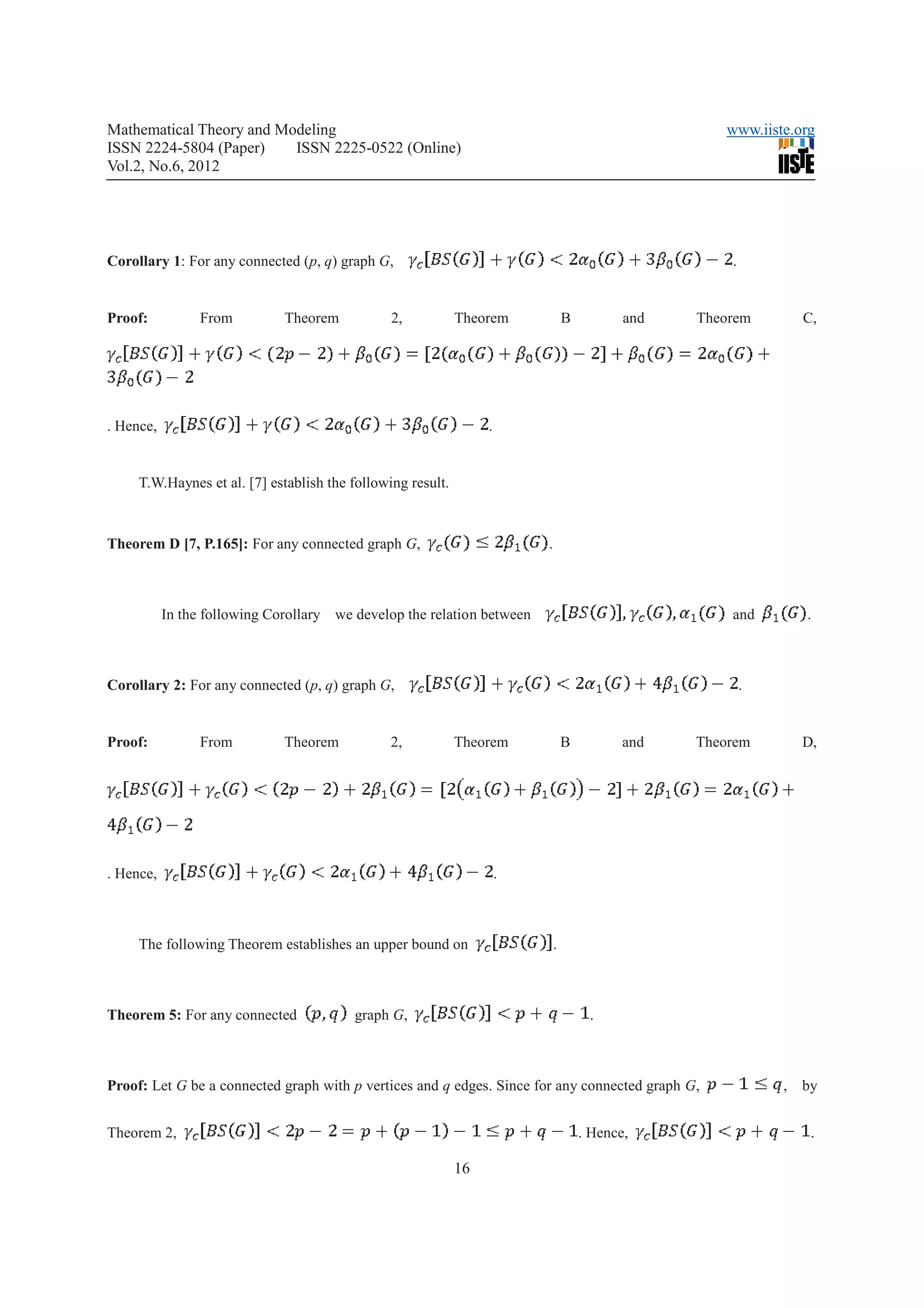Mathematical Theory and Modeling                                                                      www.iiste.org
ISSN 2224-5804 (Paper)    ISSN 2225-0522 (Online)
Vol.2, No.6, 2012




Corollary 1: For any connected (p, q) graph G,                                                         .


Proof:           From         Theorem           2,           Theorem              B          and   Theorem       C,




. Hence,                                                          .


     T.W.Haynes et al. [7] establish the following result.



Theorem D [7, P.165]: For any connected graph G,                          .



           In the following Corollary we develop the relation between                                  and       .



Corollary 2: For any connected (p, q) graph G,                                                             .


Proof:           From         Theorem           2,           Theorem              B          and   Theorem       D,




. Hence,                                                              .



     The following Theorem establishes an upper bound on                      .



Theorem 5: For any connected             graph G,                                      .



Proof: Let G be a connected graph with p vertices and q edges. Since for any connected graph G,                , by


Theorem 2,                                                                            . Hence,                    .

                                                             16
 