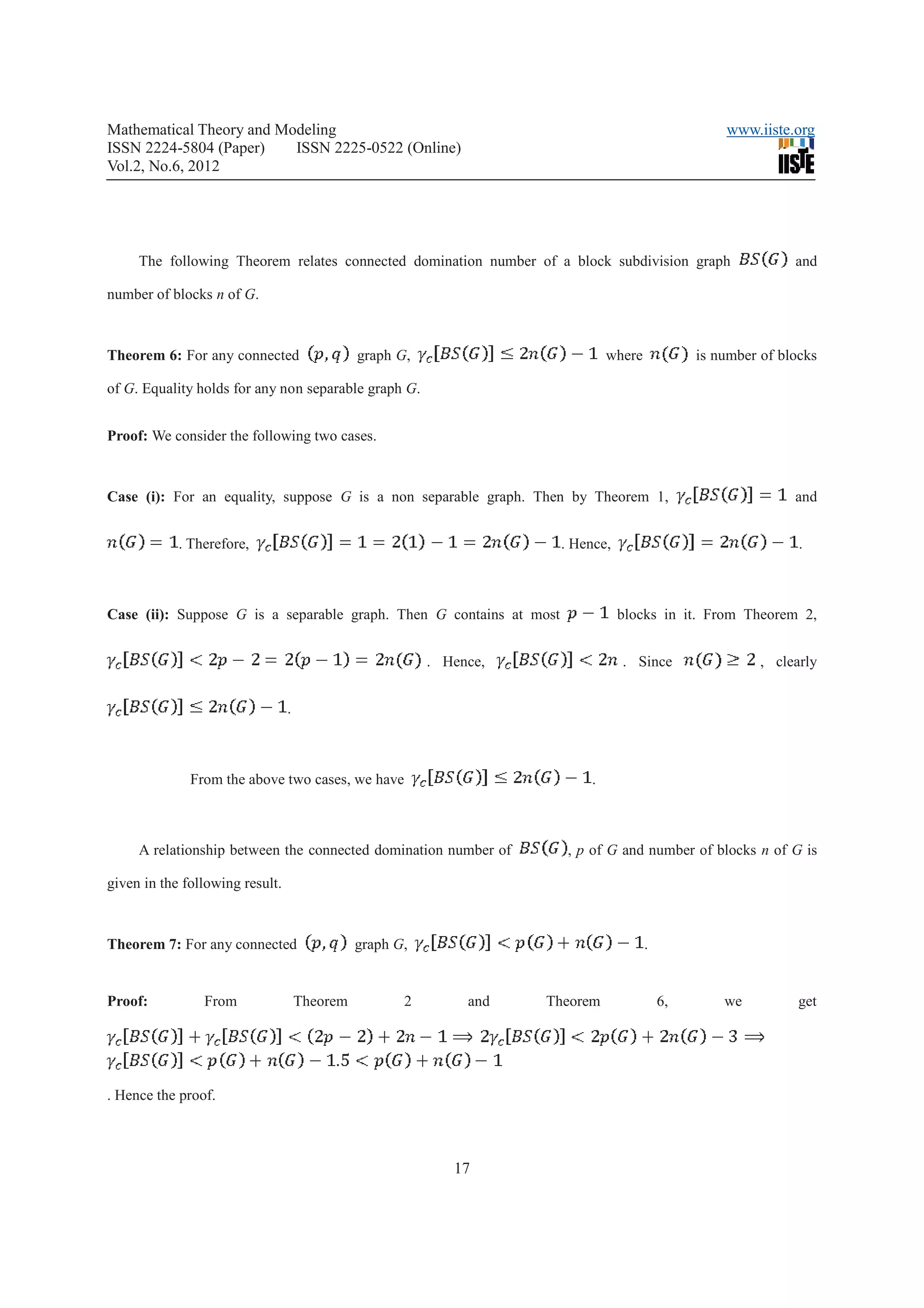Mathematical Theory and Modeling                                                                    www.iiste.org
ISSN 2224-5804 (Paper)    ISSN 2225-0522 (Online)
Vol.2, No.6, 2012




     The following Theorem relates connected domination number of a block subdivision graph                    and

number of blocks n of G.



Theorem 6: For any connected                   graph G,                        where            is number of blocks

of G. Equality holds for any non separable graph G.


Proof: We consider the following two cases.



Case (i): For an equality, suppose G is a non separable graph. Then by Theorem 1,                              and


            . Therefore,                                              . Hence,                                  .



Case (ii): Suppose G is a separable graph. Then G contains at most               blocks in it. From Theorem 2,


                                                          . Hence,               . Since                  , clearly


                                 .



              From the above two cases, we have                           .



     A relationship between the connected domination number of         , p of G and number of blocks n of G is

given in the following result.



Theorem 7: For any connected                   graph G,                                .


Proof:          From                 Theorem          2        and   Theorem               6,       we          get




. Hence the proof.



                                                             17
 