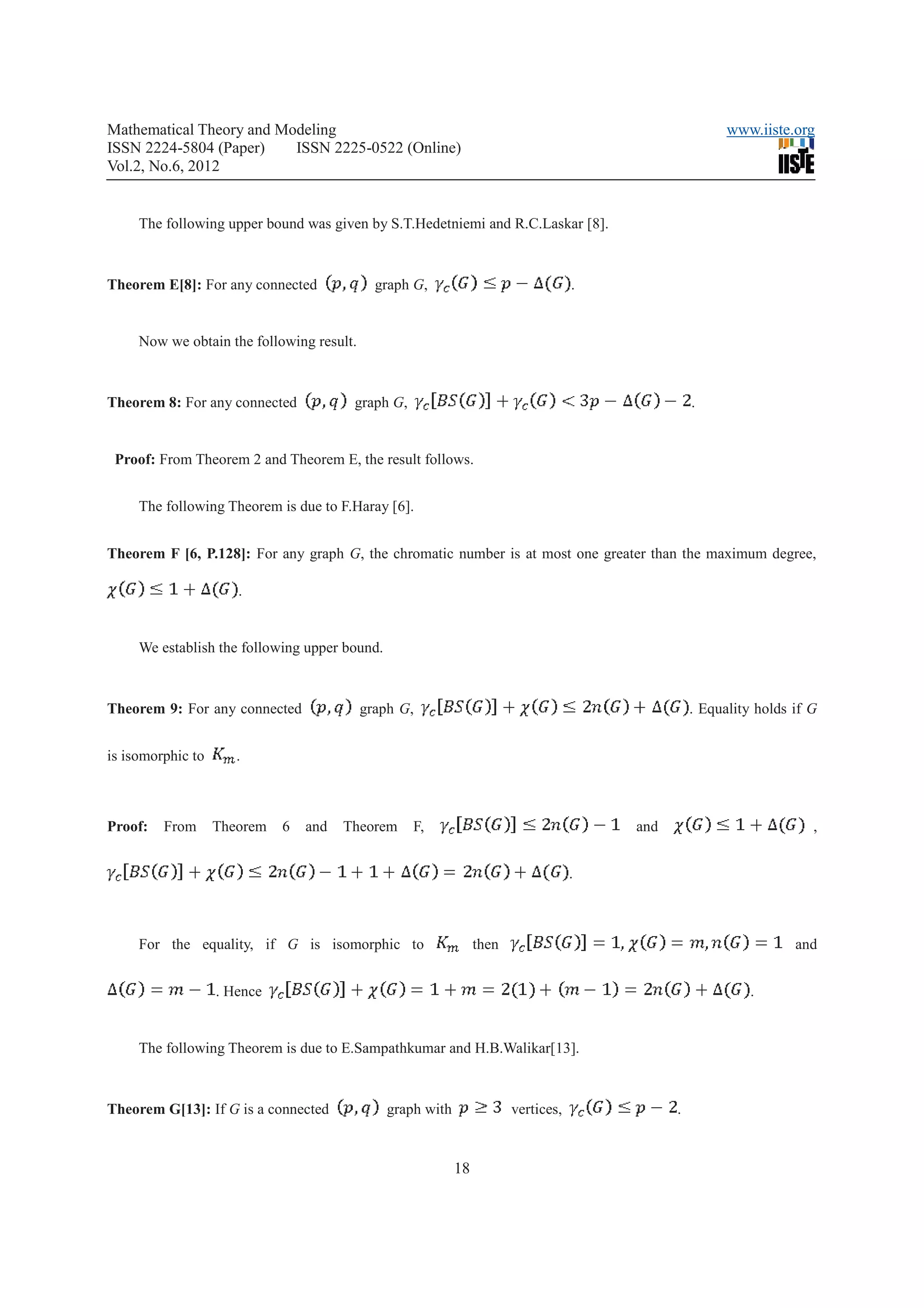 Mathematical Theory and Modeling                                                                        www.iiste.org
ISSN 2224-5804 (Paper)    ISSN 2225-0522 (Online)
Vol.2, No.6, 2012


     The following upper bound was given by S.T.Hedetniemi and R.C.Laskar [8].



Theorem E[8]: For any connected              graph G,                               .


     Now we obtain the following result.



Theorem 8: For any connected            graph G,                                                  .


 Proof: From Theorem 2 and Theorem E, the result follows.


     The following Theorem is due to F.Haray [6].


Theorem F [6, P.128]: For any graph G, the chromatic number is at most one greater than the maximum degree,

                      .


     We establish the following upper bound.



Theorem 9: For any connected               graph G,                                               . Equality holds if G


is isomorphic to      .



Proof:   From      Theorem   6   and   Theorem     F,                                   and                           ,


                                                                                    .



     For the equality, if G is isomorphic to                     then                                              and


                   . Hence                                                                                  .


     The following Theorem is due to E.Sampathkumar and H.B.Walikar[13].



Theorem G[13]: If G is a connected             graph with               vertices,             .


                                                            18
 