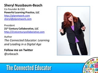 Sheryl Nussbaum-Beach
Co-Founder & CEO
Powerful Learning Practice, LLC
http://plpnetwork.com
sheryl@plpnetwork.com
President
21st Century Collaborative, LLC
http://21stcenturycollaborative.com
Author
The Connected Educator: Learning
and Leading in a Digital Age
Follow me on Twitter
@snbeach
 