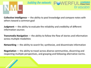 Collective Intelligence — the ability to pool knowledge and compare notes with
others toward a common goal
Judgment — the ability to evaluate the reliability and credibility of different
information sources
Transmedia Navigation — the ability to follow the flow of stories and information
across multiple modalities
Networking — the ability to search for, synthesize, and disseminate information
Negotiation — the ability to travel across diverse communities, discerning and
respecting multiple perspectives, and grasping and following alternative norms.
.
 