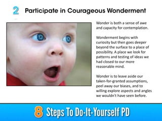 Wonder is both a sense of awe
and capacity for contemplation.
Wonderment begins with
curiosity but then goes deeper
beyond the surface to a place of
possibility. A place we look for
patterns and testing of ideas we
had closed to our more
reasonable mind.
Wonder is to leave aside our
taken-for-granted assumptions,
peel away our biases, and to
willing explore aspects and angles
we wouldn't have seen before.
 