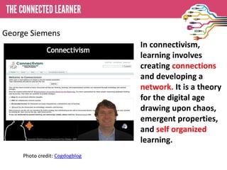 In connectivism,
learning involves
creating connections
and developing a
network. It is a theory
for the digital age
drawing upon chaos,
emergent properties,
and self organized
learning.
Photo credit: Cogdogblog
George Siemens
 