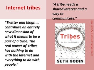 “Twitter and blogs ...
contribute an entirely
new dimension of
what it means to be a
part of a tribe. The
real power of tribes
has nothing to do
with the Internet and
everything to do with
people.”
Internet tribes
ccSteveWheeler,UniversityofPlymouth,2010
“A tribe needs a
shared interest and a
way to
communicate.”
 