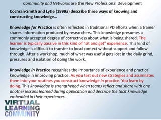 Community and Networks are the New Professional Development
Cochran-Smith and Lytle (1999a) describe three ways of knowing and
constructing knowledge…
Knowledge for Practice is often reflected in traditional PD efforts when a trainer
shares information produced by researchers. This knowledge presumes a
commonly accepted degree of correctness about what is being shared. The
learner is typically passive in this kind of "sit and get" experience. This kind of
knowledge is difficult to transfer to local context without support and follow
through. After a workshop, much of what was useful gets lost in the daily grind,
pressures and isolation of doing the work.
Knowledge in Practice recognizes the importance of experience and practical
knowledge in improving practice. As you test out new strategies and assimilates
them into your routines you construct knowledge in practice. You learn by
doing. This knowledge is strengthened when teams reflect and share with one
another lessons learned during application and describe the tacit knowledge
embedded in their experiences.
 