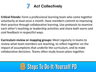 Critical friends: Form a professional learning team who come together
voluntarily at least once a month. Have members commit to improving
their practice through collaborative learning. Use protocols to examine
each other’s teaching or leadership activities and share both warm and
cool feedback in respectful ways.
Curriculum review or mapping groups: Meet regularly in teams to
review what team members are teaching, to reflect together on the
impact of assumptions that underlie the curriculum, and to make
collaborative decisions. Teams often study lesson plans together.
 