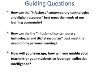 • How can the “infusion of contemporary technologies
and digital resources” best meet the needs of our
learning community?
• How can the the “infusion of contemporary
technologies and digital resources” best meet the
needs of my personal learning?
• How will you leverage, how will you enable your
teachers or your students to leverage- collective
intelligence?
Guiding Questions
 