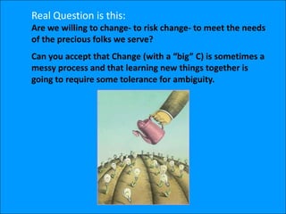 Real Question is this:
Are we willing to change- to risk change- to meet the needs
of the precious folks we serve?
Can you accept that Change (with a “big” C) is sometimes a
messy process and that learning new things together is
going to require some tolerance for ambiguity.
 