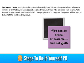 We have a choice: A choice to be powerful or pitiful. A choice to allow ourselves to become
victims of all that is wrong in education or activists. Activists who set their own course. Who
resist the urge to quit prematurely. DIY change agents who choose to be powerful learners on
behalf of the children they serve.
 