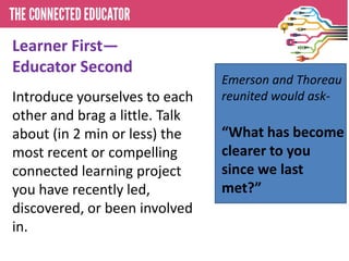 Learner First—
Educator Second
Introduce yourselves to each
other and brag a little. Talk
about (in 2 min or less) the
most recent or compelling
connected learning project
you have recently led,
discovered, or been involved
in.
Emerson and Thoreau
reunited would ask-
“What has become
clearer to you
since we last
met?”
 