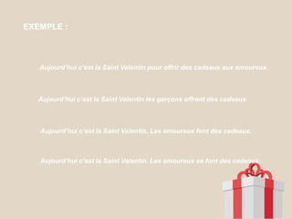 EXEMPLE :
Aujourd’hui c’est la Saint Valentin pour offrir des cadeaux aux amoureux.
Aujourd’hui c’est la Saint Valentin les garçons offrent des cadeaux
Aujourd’hui c’est la Saint Valentin. Les amoureux font des cadeaux.
Aujourd’hui c’est la Saint Valentin. Les amoureux se font des cadeaux.
 