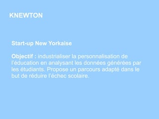 KNEWTON
Start-up New Yorkaise
Objectif : industrialiser la personnalisation de
l’éducation en analysant les données générées par
les étudiants. Propose un parcours adapté dans le
but de réduire l’échec scolaire.
 