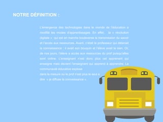 NOTRE DÉFINITION :
L’émergence des technologies dans le monde de l’éducation a
modifié les modes d’apprentissages. En effet, la « révolution
digitale » qui est en marche bouleverse la transmission du savoir
et l’accès aux ressources. Avant, c’était le professeur qui détenait
la connaissance : il avait son bouquin et l’élève avait le sien. Or,
de nos jours, l’élève a accès aux ressources du prof puisqu’elles
sont online. L’enseignant n’est donc plus cet apprenant qui
enseigne mais devient l’enseignant qui apprend à apprendre. La
communauté éducative explose
dans la mesure où le prof n’est plus le seul à
dire « je diffuse la connaissance ».
 