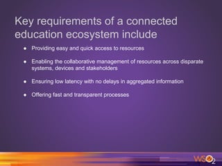 Key requirements of a connected
education ecosystem include
● Providing easy and quick access to resources
● Enabling the collaborative management of resources across disparate
systems, devices and stakeholders
● Ensuring low latency with no delays in aggregated information
● Offering fast and transparent processes
 