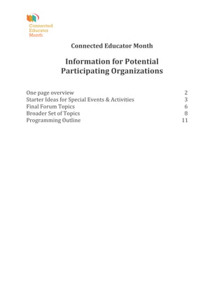  
                                                    	
  
                           Connected	
  Educator	
  Month	
  
                                                    	
  
                        Information	
  for	
  Potential	
  	
  
                       Participating	
  Organizations	
  
                                                    	
  
	
  
One	
  page	
  overview	
  	
   	
      	
      	
      	
    	
      	
                                   	
     	
                               2	
  
Starter	
  Ideas	
  for	
  Special	
  Events	
  &	
  Activities	
     	
                                   	
     	
                               3	
  
Final	
  Forum	
  Topics	
   	
         	
      	
      	
    	
      	
                                   	
     	
                               6	
  
Broader	
  Set	
  of	
  Topics	
        	
      	
      	
    	
      	
                                   	
     	
                               8	
  
Programming	
  Outline	
                	
      	
      	
    	
      	
  	
  	
  	
  	
  	
  	
  	
  	
   	
     	
  	
  	
  	
  	
  	
  	
  	
  11	
  
	
  
	
  
                                                    	
  
	
  
 