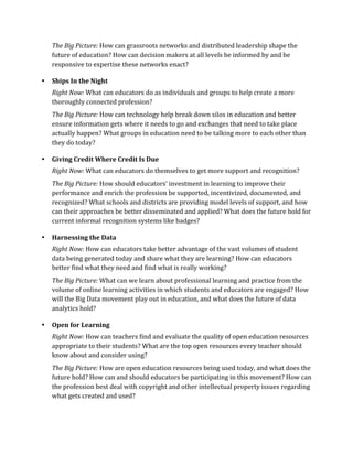 The	
  Big	
  Picture:	
  How	
  can	
  grassroots	
  networks	
  and	
  distributed	
  leadership	
  shape	
  the	
  
    future	
  of	
  education?	
  How	
  can	
  decision	
  makers	
  at	
  all	
  levels	
  be	
  informed	
  by	
  and	
  be	
  
    responsive	
  to	
  expertise	
  these	
  networks	
  enact?	
  	
  

•   Ships	
  In	
  the	
  Night	
  
    Right	
  Now:	
  What	
  can	
  educators	
  do	
  as	
  individuals	
  and	
  groups	
  to	
  help	
  create	
  a	
  more	
  
    thoroughly	
  connected	
  profession?	
  
    The	
  Big	
  Picture:	
  How	
  can	
  technology	
  help	
  break	
  down	
  silos	
  in	
  education	
  and	
  better	
  
    ensure	
  information	
  gets	
  where	
  it	
  needs	
  to	
  go	
  and	
  exchanges	
  that	
  need	
  to	
  take	
  place	
  
    actually	
  happen?	
  What	
  groups	
  in	
  education	
  need	
  to	
  be	
  talking	
  more	
  to	
  each	
  other	
  than	
  
    they	
  do	
  today?	
  

•   Giving	
  Credit	
  Where	
  Credit	
  Is	
  Due	
  
    Right	
  Now:	
  What	
  can	
  educators	
  do	
  themselves	
  to	
  get	
  more	
  support	
  and	
  recognition?	
  
    The	
  Big	
  Picture:	
  How	
  should	
  educators’	
  investment	
  in	
  learning	
  to	
  improve	
  their	
  
    performance	
  and	
  enrich	
  the	
  profession	
  be	
  supported,	
  incentivized,	
  documented,	
  and	
  
    recognized?	
  What	
  schools	
  and	
  districts	
  are	
  providing	
  model	
  levels	
  of	
  support,	
  and	
  how	
  
    can	
  their	
  approaches	
  be	
  better	
  disseminated	
  and	
  applied?	
  What	
  does	
  the	
  future	
  hold	
  for	
  
    current	
  informal	
  recognition	
  systems	
  like	
  badges?	
  

•   Harnessing	
  the	
  Data	
  
    Right	
  Now:	
  How	
  can	
  educators	
  take	
  better	
  advantage	
  of	
  the	
  vast	
  volumes	
  of	
  student	
  
    data	
  being	
  generated	
  today	
  and	
  share	
  what	
  they	
  are	
  learning?	
  How	
  can	
  educators	
  
    better	
  find	
  what	
  they	
  need	
  and	
  find	
  what	
  is	
  really	
  working?	
  	
  
    The	
  Big	
  Picture:	
  What	
  can	
  we	
  learn	
  about	
  professional	
  learning	
  and	
  practice	
  from	
  the	
  
    volume	
  of	
  online	
  learning	
  activities	
  in	
  which	
  students	
  and	
  educators	
  are	
  engaged?	
  How	
  
    will	
  the	
  Big	
  Data	
  movement	
  play	
  out	
  in	
  education,	
  and	
  what	
  does	
  the	
  future	
  of	
  data	
  
    analytics	
  hold?	
  

•   Open	
  for	
  Learning	
  
    Right	
  Now:	
  How	
  can	
  teachers	
  find	
  and	
  evaluate	
  the	
  quality	
  of	
  open	
  education	
  resources	
  
    appropriate	
  to	
  their	
  students?	
  What	
  are	
  the	
  top	
  open	
  resources	
  every	
  teacher	
  should	
  
    know	
  about	
  and	
  consider	
  using?	
  	
  
    The	
  Big	
  Picture:	
  How	
  are	
  open	
  education	
  resources	
  being	
  used	
  today,	
  and	
  what	
  does	
  the	
  
    future	
  hold?	
  How	
  can	
  and	
  should	
  educators	
  be	
  participating	
  in	
  this	
  movement?	
  How	
  can	
  
    the	
  profession	
  best	
  deal	
  with	
  copyright	
  and	
  other	
  intellectual	
  property	
  issues	
  regarding	
  
    what	
  gets	
  created	
  and	
  used?	
  
 