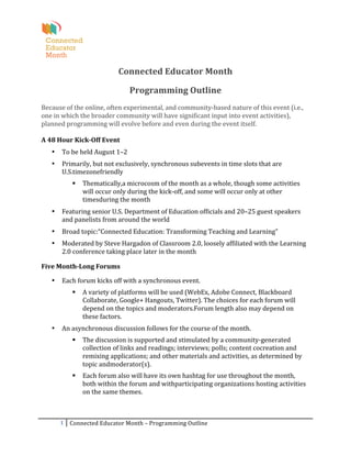  
                                                                     	
  
                                          Connected	
  Educator	
  Month	
  
                                                                     	
  
                                                   Programming	
  Outline	
  
	
  
Because	
  of	
  the	
  online,	
  often	
  experimental,	
  and	
  community-­‐based	
  nature	
  of	
  this	
  event	
  (i.e.,	
  
one	
  in	
  which	
  the	
  broader	
  community	
  will	
  have	
  significant	
  input	
  into	
  event	
  activities),	
  
planned	
  programming	
  will	
  evolve	
  before	
  and	
  even	
  during	
  the	
  event	
  itself.	
  
	
  
A	
  48	
  Hour	
  Kick-­‐Off	
  Event	
  
       •   To	
  be	
  held	
  August	
  1–2	
  
       •   Primarily,	
  but	
  not	
  exclusively,	
  synchronous	
  subevents	
  in	
  time	
  slots	
  that	
  are	
  
           U.S.timezonefriendly	
  
                     Thematically,a	
  microcosm	
  of	
  the	
  month	
  as	
  a	
  whole,	
  though	
  some	
  activities	
  
                      will	
  occur	
  only	
  during	
  the	
  kick-­‐off,	
  and	
  some	
  will	
  occur	
  only	
  at	
  other	
  
                      timesduring	
  the	
  month	
  
       •   Featuring	
  senior	
  U.S.	
  Department	
  of	
  Education	
  officials	
  and	
  20–25	
  guest	
  speakers	
  
           and	
  panelists	
  from	
  around	
  the	
  world	
  
       •   Broad	
  topic:“Connected	
  Education:	
  Transforming	
  Teaching	
  and	
  Learning”	
  
       •   Moderated	
  by	
  Steve	
  Hargadon	
  of	
  Classroom	
  2.0,	
  loosely	
  affiliated	
  with	
  the	
  Learning	
  
           2.0	
  conference	
  taking	
  place	
  later	
  in	
  the	
  month	
  

Five	
  Month-­‐Long	
  Forums	
  

       •   Each	
  forum	
  kicks	
  off	
  with	
  a	
  synchronous	
  event.	
  
                     A	
  variety	
  of	
  platforms	
  will	
  be	
  used	
  (WebEx,	
  Adobe	
  Connect,	
  Blackboard	
  
                      Collaborate,	
  Google+	
  Hangouts,	
  Twitter).	
  The	
  choices	
  for	
  each	
  forum	
  will	
  
                      depend	
  on	
  the	
  topics	
  and	
  moderators.Forum	
  length	
  also	
  may	
  depend	
  on	
  
                      these	
  factors.	
  
       •   An	
  asynchronous	
  discussion	
  follows	
  for	
  the	
  course	
  of	
  the	
  month.	
  
                     The	
  discussion	
  is	
  supported	
  and	
  stimulated	
  by	
  a	
  community-­‐generated	
  
                      collection	
  of	
  links	
  and	
  readings;	
  interviews;	
  polls;	
  content	
  cocreation	
  and	
  
                      remixing	
  applications;	
  and	
  other	
  materials	
  and	
  activities,	
  as	
  determined	
  by	
  
                      topic	
  andmoderator(s).	
  
                     Each	
  forum	
  also	
  will	
  have	
  its	
  own	
  hashtag	
  for	
  use	
  throughout	
  the	
  month,	
  
                      both	
  within	
  the	
  forum	
  and	
  withparticipating	
  organizations	
  hosting	
  activities	
  
                      on	
  the	
  same	
  themes.	
  



           1	
   Connected	
  Educator	
  Month	
  –	
  Programming	
  Outline	
  
	
  
 