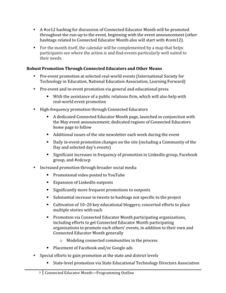 •   A	
  #ce12	
  hashtag	
  for	
  discussion	
  of	
  Connected	
  Educator	
  Month	
  will	
  be	
  promoted	
  
           throughout	
  the	
  run-­‐up	
  to	
  the	
  event,	
  beginning	
  with	
  the	
  event	
  announcement	
  (other	
  
           hashtags	
  related	
  to	
  Connected	
  Educator	
  Month	
  also	
  will	
  start	
  with	
  #cem12).	
  
       •   For	
  the	
  month	
  itself,	
  the	
  calendar	
  will	
  be	
  complemented	
  by	
  a	
  map	
  that	
  helps	
  
           participants	
  see	
  where	
  the	
  action	
  is	
  and	
  find	
  events	
  particularly	
  well	
  suited	
  to	
  	
  
           their	
  needs.	
  	
  
	
  
Robust	
  Promotion	
  Through	
  Connected	
  Educators	
  and	
  Other	
  Means	
  
       •   Pre-­‐event	
  promotion	
  at	
  selected	
  real-­‐world	
  events	
  (International	
  Society	
  for	
  
           Technology	
  in	
  Education,	
  National	
  Education	
  Association,	
  Learning	
  Forward)	
  
       •   Pre-­‐event	
  and	
  in-­‐event	
  promotion	
  via	
  general	
  and	
  educational	
  press	
  
                     With	
  the	
  assistance	
  of	
  a	
  public	
  relations	
  firm,	
  which	
  will	
  also	
  help	
  with	
  	
  
                      real-­‐world	
  event	
  promotion	
  
       •   High-­‐frequency	
  promotion	
  through	
  Connected	
  Educators	
  
                     A	
  dedicated	
  Connected	
  Educator	
  Month	
  page,	
  launched	
  in	
  conjunction	
  with	
  
                      the	
  May	
  event	
  announcement;	
  dedicated	
  regions	
  of	
  Connected	
  Educators	
  
                      home	
  page	
  to	
  follow	
  
                     Additional	
  issues	
  of	
  the	
  site	
  newsletter	
  each	
  week	
  during	
  the	
  event	
  
                     Daily	
  in-­‐event	
  promotion	
  changes	
  on	
  the	
  site	
  (including	
  a	
  Community	
  of	
  the	
  
                      Day	
  and	
  selected	
  day’s	
  events)	
  
                     Significant	
  increases	
  in	
  frequency	
  of	
  promotion	
  in	
  LinkedIn	
  group,	
  Facebook	
  
                      group,	
  and	
  #edcocp	
  
       •   Increased	
  promotion	
  through	
  broader	
  social	
  media	
  
                     Promotional	
  video	
  posted	
  to	
  YouTube	
  
                     Expansion	
  of	
  LinkedIn	
  outposts	
  
                     Significantly	
  more	
  frequent	
  promotions	
  to	
  outposts	
  
                     Substantial	
  increase	
  in	
  tweets	
  to	
  hashtags	
  not	
  specific	
  to	
  the	
  project	
  
                     Cultivation	
  of	
  10–20	
  key	
  educational	
  bloggers;	
  concerted	
  efforts	
  to	
  place	
  
                      multiple	
  stories	
  with	
  each	
  
                     Promotion	
  via	
  Connected	
  Educator	
  Month	
  participating	
  organizations,	
  
                      including	
  efforts	
  to	
  get	
  Connected	
  Educator	
  Month	
  participating	
  
                      organizations	
  to	
  promote	
  each	
  others’	
  events,	
  in	
  addition	
  to	
  their	
  own	
  and	
  
                      Connected	
  Educator	
  Month	
  generally	
  
                           o Modeling	
  connected	
  communities	
  in	
  the	
  process	
  
                     Placement	
  of	
  Facebook	
  and/or	
  Google	
  ads	
  
       •   Special	
  efforts	
  to	
  gain	
  promotion	
  at	
  the	
  state	
  and	
  district	
  levels	
  
                     State-­‐level	
  promotion	
  via	
  State	
  Educational	
  Technology	
  Directors	
  Association	
  

           3	
   Connected	
  Educator	
  Month—Programming	
  Outline	
  
	
  
 