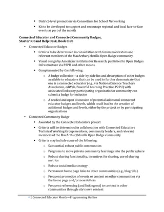    District-­‐level	
  promotion	
  via	
  Consortium	
  for	
  School	
  Networking	
  
                   Kit	
  to	
  be	
  developed	
  to	
  support	
  and	
  encourage	
  regional	
  and	
  local	
  face-­‐to-­‐face	
  
                    events	
  as	
  part	
  of	
  the	
  month	
  

Connected	
  Educator	
  and	
  Connected	
  Community	
  Badges,	
  	
  
Starter	
  Kit	
  and	
  Help	
  Desk,	
  Book	
  Club	
  
       •   Connected	
  Educator	
  Badges	
  
                   Criteria	
  to	
  be	
  determined	
  in	
  consultation	
  with	
  forum	
  moderators	
  and	
  
                    relevant	
  members	
  of	
  the	
  MacArthur/Mozilla	
  Open	
  Badge	
  community	
  	
  
                   Visual	
  design	
  by	
  American	
  Institutes	
  for	
  Research,	
  published	
  to	
  Open	
  Badges	
  
                    Infrastructure	
  via	
  P2PU	
  and	
  other	
  means	
  	
  
                   Complemented	
  by	
  the	
  following:	
  
                         o A	
  badge	
  collection—a	
  side-­‐by-­‐side	
  list	
  and	
  description	
  of	
  other	
  badges	
  
                           available	
  to	
  educators	
  that	
  can	
  be	
  used	
  to	
  further	
  demonstrate	
  that	
  
                           one	
  is	
  a	
  connected	
  educator	
  (e.g.,	
  via	
  National	
  Science	
  Teachers	
  
                           Association,	
  edWeb,	
  Powerful	
  Learning	
  Practice,	
  P2PU)	
  with	
  
                           associated	
  links;any	
  participating	
  organizationor	
  community	
  can	
  
                           submit	
  a	
  badge	
  for	
  inclusion	
  
                         o A	
  seeded	
  and	
  open	
  discussion	
  of	
  potential	
  additional	
  connected	
  
                           educator	
  badges	
  and	
  levels,	
  which	
  could	
  lead	
  to	
  the	
  creation	
  of	
  
                           additional	
  badges	
  and	
  levels,	
  either	
  by	
  the	
  project	
  or	
  by	
  participating	
  
                           organizations	
  
       •   Connected	
  Community	
  Badge	
  
                   Awarded	
  by	
  the	
  Connected	
  Educators	
  project	
  
                   Criteria	
  will	
  be	
  determined	
  in	
  collaboration	
  with	
  Connected	
  Educators	
  
                    Technical	
  Working	
  Group	
  members,	
  community	
  leaders,	
  and	
  relevant	
  
                    members	
  of	
  the	
  MacArthur/Mozilla	
  Open	
  Badge	
  community	
  	
  
                   Criteria	
  may	
  include	
  some	
  of	
  the	
  following:	
  
                         o Substantial,	
  robust	
  public	
  communities	
  
                         o Programs	
  to	
  move	
  private	
  community	
  learnings	
  into	
  the	
  public	
  sphere	
  
                         o Robust	
  sharing	
  functionality,	
  incentives	
  for	
  sharing,	
  use	
  of	
  sharing	
  
                           metrics	
  
                         o Robust	
  social	
  media	
  strategy	
  
                         o Permanent	
  home	
  page	
  links	
  to	
  other	
  communities	
  (e.g.,	
  blogrolls)	
  
                         o Frequent	
  promotion	
  of	
  events	
  or	
  content	
  on	
  other	
  communities	
  via	
  
                           the	
  home	
  page	
  and/or	
  newsletters	
  
                         o Frequent	
  referencing	
  (and	
  linking	
  out)	
  to	
  content	
  in	
  other	
  
                           communities	
  through	
  site’s	
  own	
  content	
  

           4	
   Connected	
  Educator	
  Month—Programming	
  Outline	
  
	
  
 