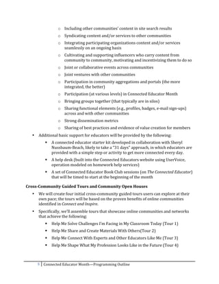 o Including	
  other	
  communities’	
  content	
  in	
  site	
  search	
  results	
  
                          o Syndicating	
  content	
  and/or	
  services	
  to	
  other	
  communities	
  
                          o Integrating	
  participating	
  organizations	
  content	
  and/or	
  services	
  
                            seamlessly	
  on	
  an	
  ongoing	
  basis	
  
                          o Cultivating	
  and	
  supporting	
  influencers	
  who	
  carry	
  content	
  from	
  
                            community	
  to	
  community,	
  motivating	
  and	
  incentivizing	
  them	
  to	
  do	
  so	
  
                          o Joint	
  or	
  collaborative	
  events	
  across	
  communities	
  
                          o Joint	
  ventures	
  with	
  other	
  communities	
  
                          o Participation	
  in	
  community	
  aggregations	
  and	
  portals	
  (the	
  more	
  
                            integrated,	
  the	
  better)	
  
                          o Participation	
  (at	
  various	
  levels)	
  in	
  Connected	
  Educator	
  Month	
  
                          o Bringing	
  groups	
  together	
  (that	
  typically	
  are	
  in	
  silos)	
  
                          o Sharing	
  functional	
  elements	
  (e.g.,	
  profiles,	
  badges,	
  e-­‐mail	
  sign-­‐ups)	
  
                            across	
  and	
  with	
  other	
  communities	
  
                          o Strong	
  dissemination	
  metrics	
  
                          o Sharing	
  of	
  best	
  practices	
  and	
  evidence	
  of	
  value	
  creation	
  for	
  members	
  
       •   Additional	
  basic	
  support	
  for	
  educators	
  will	
  be	
  provided	
  by	
  the	
  following:	
  
                    A	
  connected	
  educator	
  starter	
  kit	
  developed	
  in	
  collaboration	
  with	
  Sheryl	
  
                     Nussbaum-­‐Beach,	
  likely	
  to	
  take	
  a	
  “31	
  days”	
  approach,	
  in	
  which	
  educators	
  are	
  
                     provided	
  with	
  a	
  simple	
  step	
  or	
  activity	
  to	
  get	
  more	
  connected	
  every	
  day.	
  
                    A	
  help	
  desk	
  (built	
  into	
  the	
  Connected	
  Educators	
  website	
  using	
  UserVoice,	
  
                     operation	
  modeled	
  on	
  homework	
  help	
  services)	
  
                    A	
  set	
  of	
  Connected	
  Educator	
  Book	
  Club	
  sessions	
  (on	
  The	
  Connected	
  Educator)	
  
                     that	
  will	
  be	
  timed	
  to	
  start	
  at	
  the	
  beginning	
  of	
  the	
  month	
  

Cross-­‐Community	
  Guided	
  Tours	
  and	
  Community	
  Open	
  Houses	
  
       •   We	
  will	
  create	
  four	
  initial	
  cross-­‐community	
  guided	
  tours	
  users	
  can	
  explore	
  at	
  their	
  
           own	
  pace;	
  the	
  tours	
  will	
  be	
  based	
  on	
  the	
  proven	
  benefits	
  of	
  online	
  communities	
  
           identified	
  in	
  Connect	
  and	
  Inspire.	
  
       •   Specifically,	
  we’ll	
  assemble	
  tours	
  that	
  showcase	
  online	
  communities	
  and	
  networks	
  
           that	
  achieve	
  the	
  following:	
  
                    Help	
  Me	
  Solve	
  Challenges	
  I’m	
  Facing	
  in	
  My	
  Classroom	
  Today	
  (Tour	
  1)	
  
                    Help	
  Me	
  Share	
  and	
  Create	
  Materials	
  With	
  Others(Tour	
  2)	
  
                    Help	
  Me	
  Connect	
  With	
  Experts	
  and	
  Other	
  Educators	
  Like	
  Me	
  (Tour	
  3)	
  
                    Help	
  Me	
  Shape	
  What	
  My	
  Profession	
  Looks	
  Like	
  in	
  the	
  Future	
  (Tour	
  4)	
  



           5	
   Connected	
  Educator	
  Month—Programming	
  Outline	
  
	
  
 