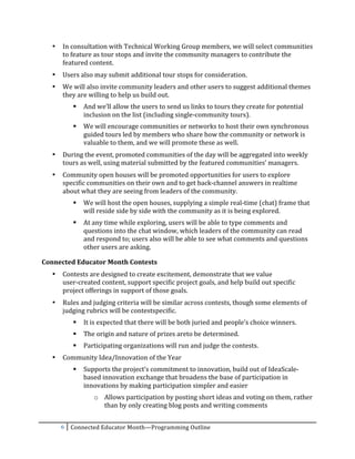 •   In	
  consultation	
  with	
  Technical	
  Working	
  Group	
  members,	
  we	
  will	
  select	
  communities	
  
           to	
  feature	
  as	
  tour	
  stops	
  and	
  invite	
  the	
  community	
  managers	
  to	
  contribute	
  the	
  
           featured	
  content.	
  	
  
       •   Users	
  also	
  may	
  submit	
  additional	
  tour	
  stops	
  for	
  consideration.	
  
       •   We	
  will	
  also	
  invite	
  community	
  leaders	
  and	
  other	
  users	
  to	
  suggest	
  additional	
  themes	
  
           they	
  are	
  willing	
  to	
  help	
  us	
  build	
  out.	
  
                    And	
  we’ll	
  allow	
  the	
  users	
  to	
  send	
  us	
  links	
  to	
  tours	
  they	
  create	
  for	
  potential	
  
                     inclusion	
  on	
  the	
  list	
  (including	
  single-­‐community	
  tours).	
  
                    We	
  will	
  encourage	
  communities	
  or	
  networks	
  to	
  host	
  their	
  own	
  synchronous	
  
                     guided	
  tours	
  led	
  by	
  members	
  who	
  share	
  how	
  the	
  community	
  or	
  network	
  is	
  
                     valuable	
  to	
  them,	
  and	
  we	
  will	
  promote	
  these	
  as	
  well.	
  
       •   During	
  the	
  event,	
  promoted	
  communities	
  of	
  the	
  day	
  will	
  be	
  aggregated	
  into	
  weekly	
  
           tours	
  as	
  well,	
  using	
  material	
  submitted	
  by	
  the	
  featured	
  communities’	
  managers.	
  	
  
       •   Community	
  open	
  houses	
  will	
  be	
  promoted	
  opportunities	
  for	
  users	
  to	
  explore	
  
           specific	
  communities	
  on	
  their	
  own	
  and	
  to	
  get	
  back-­‐channel	
  answers	
  in	
  realtime	
  
           about	
  what	
  they	
  are	
  seeing	
  from	
  leaders	
  of	
  the	
  community.	
  
                    We	
  will	
  host	
  the	
  open	
  houses,	
  supplying	
  a	
  simple	
  real-­‐time	
  (chat)	
  frame	
  that	
  
                     will	
  reside	
  side	
  by	
  side	
  with	
  the	
  community	
  as	
  it	
  is	
  being	
  explored.	
  
                    At	
  any	
  time	
  while	
  exploring,	
  users	
  will	
  be	
  able	
  to	
  type	
  comments	
  and	
  
                     questions	
  into	
  the	
  chat	
  window,	
  which	
  leaders	
  of	
  the	
  community	
  can	
  read	
  
                     and	
  respond	
  to;	
  users	
  also	
  will	
  be	
  able	
  to	
  see	
  what	
  comments	
  and	
  questions	
  
                     other	
  users	
  are	
  asking.	
  

Connected	
  Educator	
  Month	
  Contests	
  
       •   Contests	
  are	
  designed	
  to	
  create	
  excitement,	
  demonstrate	
  that	
  we	
  value	
  	
  
           user-­‐created	
  content,	
  support	
  specific	
  project	
  goals,	
  and	
  help	
  build	
  out	
  specific	
  
           project	
  offerings	
  in	
  support	
  of	
  those	
  goals.	
  
       •   Rules	
  and	
  judging	
  criteria	
  will	
  be	
  similar	
  across	
  contests,	
  though	
  some	
  elements	
  of	
  
           judging	
  rubrics	
  will	
  be	
  contestspecific.	
  
                    It	
  is	
  expected	
  that	
  there	
  will	
  be	
  both	
  juried	
  and	
  people’s	
  choice	
  winners.	
  
                    The	
  origin	
  and	
  nature	
  of	
  prizes	
  areto	
  be	
  determined.	
  
                    Participating	
  organizations	
  will	
  run	
  and	
  judge	
  the	
  contests.	
  
       •   Community	
  Idea/Innovation	
  of	
  the	
  Year	
  
                    Supports	
  the	
  project’s	
  commitment	
  to	
  innovation,	
  build	
  out	
  of	
  IdeaScale-­‐
                     based	
  innovation	
  exchange	
  that	
  broadens	
  the	
  base	
  of	
  participation	
  in	
  
                     innovations	
  by	
  making	
  participation	
  simpler	
  and	
  easier	
  
                          o Allows	
  participation	
  by	
  posting	
  short	
  ideas	
  and	
  voting	
  on	
  them,	
  rather	
  
                            than	
  by	
  only	
  creating	
  blog	
  posts	
  and	
  writing	
  comments	
  


           6	
   Connected	
  Educator	
  Month—Programming	
  Outline	
  
	
  
 