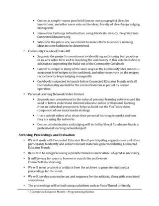      Contest	
  is	
  simple—users	
  post	
  brief	
  (one	
  to	
  two	
  paragraphs)	
  ideas	
  for	
  
                      innovations,	
  and	
  other	
  users	
  vote	
  on	
  the	
  ideas;	
  brevity	
  of	
  ideas	
  keeps	
  judging	
  
                      manageable	
  
                     Innovation	
  Exchange	
  infrastructure,	
  using	
  IdeaScale,	
  already	
  integrated	
  into	
  
                      ConnectedEducators.org.	
  	
  
                     Whatever	
  the	
  prizes	
  are,	
  we	
  commit	
  to	
  make	
  efforts	
  to	
  advance	
  winning	
  
                      ideas	
  in	
  some	
  fashionto	
  be	
  determined	
  
       •   Community	
  Cookbook	
  Bake-­‐Off	
  
                     Supports	
  the	
  project’s	
  commitment	
  to	
  identifying	
  and	
  sharing	
  best	
  practices	
  
                      in	
  an	
  accessible	
  form	
  and	
  to	
  involving	
  the	
  community	
  in	
  this	
  determination,in	
  
                      addition	
  to	
  supporting	
  the	
  build-­‐out	
  of	
  the	
  Community	
  Cookbook	
  
                     Contest	
  is	
  simple	
  in	
  many	
  of	
  the	
  same	
  ways	
  as	
  the	
  Community	
  Idea	
  contest—
                      users	
  post	
  brief	
  recipes	
  to	
  the	
  cookbook,	
  and	
  other	
  users	
  vote	
  on	
  the	
  recipes;	
  
                      recipe	
  brevity	
  keeps	
  judging	
  manageable	
  
                     Cookbook	
  is	
  expected	
  to	
  launch	
  before	
  Connected	
  Educator	
  Month,	
  with	
  all	
  
                      the	
  functionality	
  needed	
  for	
  the	
  contest	
  baked	
  in	
  as	
  part	
  of	
  its	
  normal	
  
                      operation	
  
       •   Personal	
  Learning	
  Network	
  Video	
  Contest	
  
                     Supports	
  our	
  commitment	
  to	
  the	
  value	
  of	
  personal	
  learning	
  networks	
  and	
  the	
  
                      need	
  to	
  better	
  understand	
  informal	
  educator	
  online	
  professional	
  learning	
  
                      from	
  an	
  individual	
  perspective;	
  helps	
  us	
  build	
  out	
  the	
  YouTube/video	
  
                      component	
  of	
  our	
  social	
  media	
  strategy	
  
                     Users	
  submit	
  videos	
  of	
  or	
  about	
  their	
  personal	
  learning	
  networks	
  and	
  how	
  
                      they	
  are	
  using	
  the	
  networks	
  
                     Contest	
  administration	
  and	
  judging	
  will	
  be	
  led	
  by	
  Sheryl	
  Nussbaum-­‐Beach,	
  a	
  
                      professional	
  learning	
  networkexpert	
  

Archiving,	
  Proceedings,	
  and	
  Evaluation	
  
       •   We	
  will	
  work	
  with	
  Connected	
  Educator	
  Month	
  participating	
  organizations	
  and	
  other	
  
           participants	
  to	
  identify	
  and	
  collect	
  relevant	
  materials	
  generated	
  during	
  Connected	
  
           Educator	
  Month.	
  
       •   Items	
  will	
  be	
  categories	
  using	
  a	
  predetermined	
  nomenclature,	
  adapted	
  as	
  necessary.	
  
       •   It	
  will	
  be	
  easy	
  for	
  users	
  to	
  browse	
  or	
  search	
  the	
  archives	
  on	
  
           ConnectedEducators.org.	
  	
  
       •   We	
  will	
  select	
  a	
  subset	
  of	
  artifacts	
  from	
  the	
  archives	
  to	
  generate	
  multimedia	
  
           proceedings	
  for	
  the	
  event.	
  
       •   We	
  will	
  develop	
  a	
  narrative	
  arc	
  and	
  sequence	
  for	
  the	
  artifacts,	
  along	
  with	
  associated	
  
           annotations.	
  
       •   The	
  proceedings	
  will	
  be	
  built	
  using	
  a	
  platform	
  such	
  as	
  VoiceThread	
  or	
  Storify.	
  	
  
           7	
   Connected	
  Educator	
  Month—Programming	
  Outline	
  
	
  
 