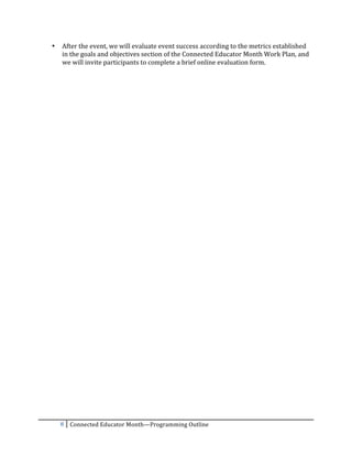 •   After	
  the	
  event,	
  we	
  will	
  evaluate	
  event	
  success	
  according	
  to	
  the	
  metrics	
  established	
  
           in	
  the	
  goals	
  and	
  objectives	
  section	
  of	
  the	
  Connected	
  Educator	
  Month	
  Work	
  Plan,	
  and	
  
           we	
  will	
  invite	
  participants	
  to	
  complete	
  a	
  brief	
  online	
  evaluation	
  form.	
  	
  
	
  




           8	
   Connected	
  Educator	
  Month—Programming	
  Outline	
  
	
  
 