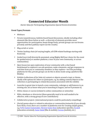  
                                                  	
  
                                   Connected	
  Educator	
  Month	
  
                  Starter	
  Ideas	
  for	
  Participating	
  Organization	
  Special	
  Events	
  &	
  Activities	
  

Event	
  Types/Formats	
  

       •   Webinars	
  
       •   Forums	
  (asynchronous,	
  bulletin-­‐board	
  based	
  discussions,	
  ideally	
  including	
  other	
  
           elements	
  like	
  those	
  below	
  as	
  well—a	
  diversity	
  of	
  elements	
  provides	
  more	
  
           opportunities	
  for	
  participation,	
  keeps	
  things	
  lively;	
  private	
  groups	
  can	
  run	
  forums	
  
           privately	
  and	
  then	
  publicly	
  report	
  out	
  the	
  results)	
  
       •   Blog	
  serials	
  or	
  series	
  
       •   Twitter	
  hashtag	
  chats	
  (of	
  varying	
  lengths,	
  all	
  CEM-­‐related	
  hashtags	
  starting	
  with	
  
           #cem12))	
  
       •   Guided	
  tours	
  (self-­‐directed	
  &	
  annotated,	
  using	
  Mighty	
  Bell	
  [our	
  choice	
  for	
  the	
  event	
  
           for	
  guided	
  tours]	
  or	
  another	
  platform;	
  a	
  tour	
  of	
  your	
  own	
  community,	
  or	
  across	
  
           communities)	
  
       •   Open	
  houses	
  (an	
  open	
  exploration	
  of	
  your	
  community	
  with	
  a	
  chat-­‐based	
  
           backchannel	
  so	
  explorers	
  can	
  ask	
  questions,	
  make	
  comments,	
  and	
  get	
  responses	
  in	
  
           real	
  time	
  from	
  you	
  or	
  community	
  members	
  as	
  they	
  explore—we’ll	
  be	
  providing	
  
           platforms	
  for	
  this;	
  private	
  groups	
  can	
  do	
  this	
  in	
  demo	
  mode	
  using	
  a	
  platform	
  like	
  
           WebEx)	
  
       •   Exhibits	
  (collections	
  of	
  [or	
  links	
  to]	
  content	
  or	
  objects	
  around	
  a	
  topic	
  or	
  theme,	
  
           ideally	
  with	
  options	
  for	
  others	
  to	
  participate,	
  e.g.	
  by	
  adding	
  content/objects	
  to	
  the	
  
           collection	
  or	
  participating	
  in	
  related	
  discussions	
  associated	
  with	
  the	
  exhibit)	
  
       •   Launches	
  (a	
  great	
  time	
  to	
  launch	
  a	
  new	
  community,	
  redesign	
  or	
  add	
  features	
  to	
  an	
  
           existing	
  one;	
  let	
  us	
  know	
  what	
  you’re	
  launching	
  in	
  August,	
  and	
  we’ll	
  promote	
  it)	
  
       •   Online	
  classes	
  or	
  courses	
  (related	
  to	
  online	
  communities	
  or	
  networks)	
  
       •   Wikis,	
  databases	
  or	
  directories	
  (these	
  generally	
  need	
  to	
  be	
  well-­‐seeded	
  to	
  be	
  
           effective,	
  with	
  a	
  strong	
  group	
  of	
  core	
  contributors)	
  
       •   Collaborative	
  projects	
  	
  (international	
  projects	
  could	
  be	
  particularly	
  compelling)	
  
       •   (Social)	
  games	
  about	
  or	
  related	
  to	
  education	
  or	
  communities/networks	
  (if	
  you	
  already	
  
           have	
  them;	
  if	
  not,	
  there	
  are	
  a	
  number	
  of	
  platforms	
  now	
  for	
  creating	
  simple	
  games,	
  
           e.g.	
  YoYo	
  Games	
  Gamemaker,	
  Review	
  Game	
  Zone	
  [education-­‐specific],	
  Scratch	
  
           [education-­‐oriented],	
  Game	
  Salad	
  [Mac	
  &	
  mobile],	
  Corona	
  [mobile],	
  etc.)	
  


           1	
   CEM	
  –	
  Starter	
  Ideas	
  for	
  Participating	
  Organization	
  Special	
  Events	
  &	
  Activities	
  
	
  
 