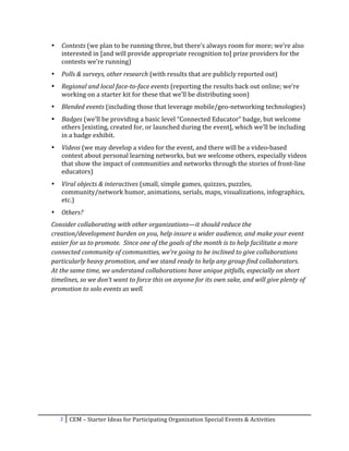 •     Contests	
  (we	
  plan	
  to	
  be	
  running	
  three,	
  but	
  there’s	
  always	
  room	
  for	
  more;	
  we’re	
  also	
  
             interested	
  in	
  [and	
  will	
  provide	
  appropriate	
  recognition	
  to]	
  prize	
  providers	
  for	
  the	
  
             contests	
  we’re	
  running)	
  
       •     Polls	
  &	
  surveys,	
  other	
  research	
  (with	
  results	
  that	
  are	
  publicly	
  reported	
  out)	
  
       •     Regional	
  and	
  local	
  face-­‐to-­‐face	
  events	
  (reporting	
  the	
  results	
  back	
  out	
  online;	
  we’re	
  
             working	
  on	
  a	
  starter	
  kit	
  for	
  these	
  that	
  we’ll	
  be	
  distributing	
  soon)	
  
       •     Blended	
  events	
  (including	
  those	
  that	
  leverage	
  mobile/geo-­‐networking	
  technologies)	
  
       •     Badges	
  (we’ll	
  be	
  providing	
  a	
  basic	
  level	
  “Connected	
  Educator”	
  badge,	
  but	
  welcome	
  
             others	
  [existing,	
  created	
  for,	
  or	
  launched	
  during	
  the	
  event],	
  which	
  we’ll	
  be	
  including	
  
             in	
  a	
  badge	
  exhibit.	
  
       •     Videos	
  (we	
  may	
  develop	
  a	
  video	
  for	
  the	
  event,	
  and	
  there	
  will	
  be	
  a	
  video-­‐based	
  
             contest	
  about	
  personal	
  learning	
  networks,	
  but	
  we	
  welcome	
  others,	
  especially	
  videos	
  
             that	
  show	
  the	
  impact	
  of	
  communities	
  and	
  networks	
  through	
  the	
  stories	
  of	
  front-­‐line	
  
             educators)	
  
       •     Viral	
  objects	
  &	
  interactives	
  (small,	
  simple	
  games,	
  quizzes,	
  puzzles,	
  
             community/network	
  humor,	
  animations,	
  serials,	
  maps,	
  visualizations,	
  infographics,	
  
             etc.)	
  
       •     Others?	
  
       Consider	
  collaborating	
  with	
  other	
  organizations—it	
  should	
  reduce	
  the	
  
       creation/development	
  burden	
  on	
  you,	
  help	
  insure	
  a	
  wider	
  audience,	
  and	
  make	
  your	
  event	
  
       easier	
  for	
  us	
  to	
  promote.	
  	
  Since	
  one	
  of	
  the	
  goals	
  of	
  the	
  month	
  is	
  to	
  help	
  facilitate	
  a	
  more	
  
       connected	
  community	
  of	
  communities,	
  we’re	
  going	
  to	
  be	
  inclined	
  to	
  give	
  collaborations	
  
       particularly	
  heavy	
  promotion,	
  and	
  we	
  stand	
  ready	
  to	
  help	
  any	
  group	
  find	
  collaborators.	
  	
  
       At	
  the	
  same	
  time,	
  we	
  understand	
  collaborations	
  have	
  unique	
  pitfalls,	
  especially	
  on	
  short	
  
       timelines,	
  so	
  we	
  don’t	
  want	
  to	
  force	
  this	
  on	
  anyone	
  for	
  its	
  own	
  sake,	
  and	
  will	
  give	
  plenty	
  of	
  
       promotion	
  to	
  solo	
  events	
  as	
  well.	
  

	
                                               	
  




            2	
   CEM	
  –	
  Starter	
  Ideas	
  for	
  Participating	
  Organization	
  Special	
  Events	
  &	
  Activities	
  
	
  
 