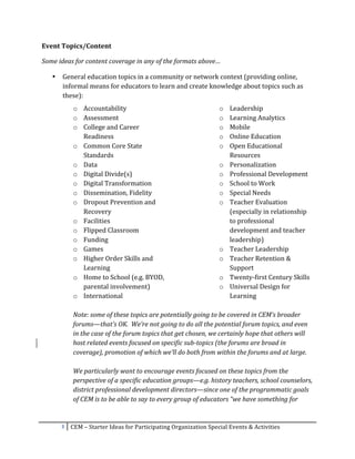 Event	
  Topics/Content	
  

Some	
  ideas	
  for	
  content	
  coverage	
  in	
  any	
  of	
  the	
  formats	
  above…	
  

       •   General	
  education	
  topics	
  in	
  a	
  community	
  or	
  network	
  context	
  (providing	
  online,	
  
           informal	
  means	
  for	
  educators	
  to	
  learn	
  and	
  create	
  knowledge	
  about	
  topics	
  such	
  as	
  
           these):	
  
                 o Accountability	
                                                                      o Leadership	
  
                 o Assessment	
                                                                          o Learning	
  Analytics	
  	
  
                 o College	
  and	
  Career	
                                                            o Mobile	
  
                        Readiness	
                                                                      o Online	
  Education	
  
                 o Common	
  Core	
  State	
                                                             o Open	
  Educational	
  
                        Standards	
                                                                            Resources	
  	
  
                 o Data	
                                                                                o Personalization	
  
                 o Digital	
  Divide(s)	
                                                                o Professional	
  Development	
  
                 o Digital	
  Transformation	
                                                           o School	
  to	
  Work	
  
                 o Dissemination,	
  Fidelity	
                                                          o Special	
  Needs	
  
                 o Dropout	
  Prevention	
  and	
                                                        o Teacher	
  Evaluation	
  
                        Recovery	
                                                                             (especially	
  in	
  relationship	
  
                 o Facilities	
                                                                                to	
  professional	
  
                 o Flipped	
  Classroom	
  	
                                                                  development	
  and	
  teacher	
  
                 o Funding	
                                                                                   leadership)	
  	
  
                 o Games	
                                                                               o Teacher	
  Leadership	
  
                 o Higher	
  Order	
  Skills	
  and	
                                                    o Teacher	
  Retention	
  &	
  
                        Learning	
                                                                             Support	
  
                 o Home	
  to	
  School	
  (e.g.	
  BYOD,	
                                              o Twenty-­‐first	
  Century	
  Skills	
  
                        parental	
  involvement)	
                                                       o Universal	
  Design	
  for	
  
                 o International	
                                                                             Learning	
  	
  
                        	
  
                 Note:	
  some	
  of	
  these	
  topics	
  are	
  potentially	
  going	
  to	
  be	
  covered	
  in	
  CEM’s	
  broader	
  
                 forums—that’s	
  OK.	
  	
  We’re	
  not	
  going	
  to	
  do	
  all	
  the	
  potential	
  forum	
  topics,	
  and	
  even	
  
                 in	
  the	
  case	
  of	
  the	
  forum	
  topics	
  that	
  get	
  chosen,	
  we	
  certainly	
  hope	
  that	
  others	
  will	
  
                 host	
  related	
  events	
  focused	
  on	
  specific	
  sub-­‐topics	
  (the	
  forums	
  are	
  broad	
  in	
  
                 coverage),	
  promotion	
  of	
  which	
  we’ll	
  do	
  both	
  from	
  within	
  the	
  forums	
  and	
  at	
  large.	
  	
  	
  
                 	
  
                 We	
  particularly	
  want	
  to	
  encourage	
  events	
  focused	
  on	
  these	
  topics	
  from	
  the	
  
                 perspective	
  of	
  a	
  specific	
  education	
  groups—e.g.	
  history	
  teachers,	
  school	
  counselors,	
  
                 district	
  professional	
  development	
  directors—since	
  one	
  of	
  the	
  programmatic	
  goals	
  
                 of	
  CEM	
  is	
  to	
  be	
  able	
  to	
  say	
  to	
  every	
  group	
  of	
  educators	
  “we	
  have	
  something	
  for	
  


           3	
   CEM	
  –	
  Starter	
  Ideas	
  for	
  Participating	
  Organization	
  Special	
  Events	
  &	
  Activities	
  
	
  
 