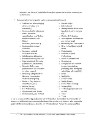 educators	
  just	
  like	
  you,”	
  to	
  help	
  facilitate	
  their	
  connection	
  to	
  online	
  communities	
  
             and	
  networks.	
  
             	
  
       •   Community/network-­‐specific	
  topics	
  in	
  an	
  educational	
  context	
  
                 o Architecture	
  &Building	
  (e.g.	
                                                 o Innovation(s)	
  
                   steps	
  to	
  create	
  a	
  new	
                                                  o International	
  
                   community)	
                                                                         o Management	
  &Moderation	
  
                 o Communities	
  for	
  educators	
                                                           (e.g.	
  top-­‐down	
  vs.	
  bottom	
  
                   with	
  a	
  particular	
                                                                   up)	
  
                   specialization	
  (e.g.	
  “Online	
                                                 o Metrics	
  &	
  Evaluation	
  
                   Communities	
  for/and	
                                                             o Mobile	
  (some	
  overlap	
  with	
  
                   History	
                                                                                   geo-­‐networking)	
  
                   Educators/Education”)	
                                                              o Online	
  vs./and	
  Face-­‐to-­‐Face	
  
                 o Communities	
  vs./and	
                                                             o New	
  vs./and	
  Experienced	
  
                   Networks	
                                                                                  Users	
  
                 o Consumer	
  vs./and	
                                                                o Participation	
  
                   Education-­‐Specific	
                                                               o Personal	
  vs./and	
  
                 o Collaboration	
  &	
  Curation	
                                                            Professional	
  
                 o Constellations	
  vs./and	
  Sites	
                                                 o Public	
  vs./and	
  Private	
  
                 o Dissemination	
  &	
  Diversity	
                                                    o Recruitment	
  
                   (Connected	
  Communities)	
                                                         o Recognition	
  and	
  support	
  
                 o Educator	
  Differences	
                                                                   for	
  participants	
  (e.g.,	
  
                   (communities	
  for	
  educators	
                                                          providing	
  time	
  during	
  the	
  
                   vs.	
  other	
  groups)	
                                                                   school	
  day,	
  offering	
  CEUs)	
  
                 o Efficiency	
  &	
  Organization	
                                                    o Roles	
  
                   (keeping	
  communities	
                                                            o Scalability	
  
                   usable	
  as	
  they	
  grow)	
                                                      o Social	
  Games	
  
                 o Features	
  (key	
  features,	
                                                      o Social	
  Objects	
  
                   order	
  to	
  add,	
  etc.)	
                                                       o Social	
  Media	
  Strategy	
  
                 o Getting	
  Started	
                                                                 o Sustainability	
  
                 o Geo-­‐Networking	
                                                                   o Technologies	
  (which	
  ones	
  
                 o Harmony	
  vs./and	
  Debate	
                                                              to	
  use)	
  
                 o Horizontal	
  vs./and	
  Vertical	
                                                  o Time	
  
                                                                                                        o Trust	
  
A	
  key	
  to	
  success	
  for	
  these	
  types	
  of	
  events	
  will	
  be	
  to	
  position	
  them	
  so	
  that	
  their	
  content	
  is	
  of	
  
interest	
  to	
  both	
  education/community	
  leaders	
  AND	
  front-­‐line	
  practitioners,	
  who	
  may	
  not	
  be	
  
as	
  invested	
  in	
  communities	
  or	
  networks.	
  	
  See	
  “Possible	
  Forum	
  Topics”	
  for	
  examples	
  of	
  this.	
  

	
  


           4	
   CEM	
  –	
  Starter	
  Ideas	
  for	
  Participating	
  Organization	
  Special	
  Events	
  &	
  Activities	
  
	
  
 