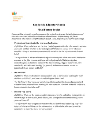  
                                          Connected	
  Educator	
  Month	
  
                                                    Final	
  Forum	
  Topics	
  
Forums	
  will	
  be	
  primarily	
  asynchronous	
  and	
  discussion	
  board-­‐based,	
  but	
  will	
  also	
  open	
  and	
  
close	
  with	
  real-­‐time	
  events	
  as	
  well	
  as	
  have	
  other	
  elements	
  determined	
  by	
  the	
  forum	
  
moderators,	
  who	
  include	
  Sheryl	
  Nussbaum-­‐Beach,	
  Steve	
  Hargadon,	
  and	
  Darren	
  Cambridge.	
  

•      Professional	
  Learning	
  in	
  the	
  Learning	
  Profession	
  
       Right	
  Now:	
  What	
  and	
  where	
  are	
  the	
  best	
  (social)	
  opportunities	
  for	
  educators	
  to	
  work	
  on	
  
       and	
  learn	
  for	
  their	
  practice	
  in	
  the	
  coming	
  year?	
  What	
  steps	
  should	
  every	
  educator	
  
       consider	
  taking	
  to	
  become	
  more	
  connected,	
  and	
  what	
  are	
  the	
  key	
  resources	
  that	
  can	
  
       help?	
  
       The	
  Big	
  Picture:	
  In	
  what	
  kinds	
  of	
  learning	
  do	
  teachers	
  (and	
  other	
  educators)	
  need	
  to	
  be	
  
       engaged	
  in	
  the	
  21st	
  century,	
  and	
  how	
  will	
  technology	
  help?	
  What	
  are	
  the	
  key	
  
       methodological	
  and	
  content	
  trends	
  in	
  the	
  classroom	
  (e.g.,	
  flipped	
  classrooms,	
  core	
  
       standards)	
  with	
  which	
  technology	
  (in	
  general)	
  and	
  communities	
  or	
  networks	
  
       (specifically)	
  can	
  impact	
  and	
  help?	
  	
  

•      It’s	
  Personal	
  
       Right	
  Now:	
  What	
  practical	
  steps	
  can	
  educators	
  take	
  to	
  personalize	
  learning	
  for	
  their	
  
       students	
  in	
  2012–13,	
  and	
  how	
  can	
  technology	
  facilitate	
  this?	
  
       The	
  Big	
  Picture:	
  How	
  close	
  are	
  we	
  to	
  being	
  able	
  to	
  realize	
  the	
  dream	
  of	
  personalized,	
  
       differentiated,	
  passion-­‐based	
  learning	
  for	
  educators	
  and	
  students,	
  and	
  what	
  still	
  has	
  to	
  
       happen	
  to	
  make	
  this	
  fully	
  real?	
  	
  

•      Beyond	
  Top-­‐Down	
  
       Right	
  Now:	
  What	
  are	
  the	
  ways	
  educators	
  can	
  use	
  networks	
  and	
  online	
  communities	
  to	
  
       effect	
  change	
  in	
  their	
  school,	
  their	
  district,	
  and	
  their	
  profession	
  in	
  the	
  coming	
  school	
  
       year	
  and	
  beyond?	
  
       The	
  Big	
  Picture:	
  How	
  can	
  grassroots	
  networks	
  and	
  distributed	
  leadership	
  shape	
  the	
  
       future	
  of	
  education?	
  How	
  can	
  decision	
  makers	
  at	
  all	
  levels	
  be	
  informed	
  by	
  and	
  be	
  
       responsive	
  to	
  expertise	
  these	
  networks	
  enact?	
  	
  

	
                                           	
  
 
