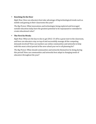  

•      Knocking	
  On	
  the	
  Door	
  
       Right	
  Now:	
  How	
  can	
  educators	
  best	
  take	
  advantage	
  of	
  big	
  technological	
  trends	
  such	
  as	
  
       mobile	
  and	
  gaming	
  in	
  their	
  classrooms	
  this	
  year?	
  
       The	
  Big	
  Picture:	
  What	
  innovations	
  and	
  technologies	
  being	
  explored	
  and	
  leveraged	
  
       outside	
  education	
  today	
  have	
  the	
  greatest	
  potential	
  to	
  be	
  repurposed	
  or	
  extended	
  to	
  
       create	
  educational	
  value?	
  

•      The	
  First	
  Six	
  Weeks	
  
       Right	
  Now:	
  What	
  are	
  the	
  key	
  to-­‐dos	
  to	
  get	
  2012–13	
  off	
  to	
  a	
  great	
  start	
  in	
  the	
  classroom,	
  
       and	
  how	
  can	
  educators	
  stay	
  on	
  top	
  of	
  and	
  successfully	
  manage	
  all	
  the	
  competing	
  
       demands	
  involved?	
  How	
  can	
  teachers	
  use	
  online	
  communities	
  and	
  networks	
  to	
  help	
  
       with	
  this	
  most	
  critical	
  period	
  of	
  the	
  new	
  school	
  year	
  we’re	
  all	
  planning	
  for?	
  
       The	
  Big	
  Picture:	
  What	
  should	
  communities	
  and	
  networks	
  themselves	
  be	
  doing	
  during	
  
       this	
  period?	
  How	
  can	
  communities	
  and	
  networks	
  best	
  adapt	
  to	
  changing	
  needs	
  of	
  
       educators	
  throughout	
  the	
  year?	
  	
  

	
  

	
  

	
  
 