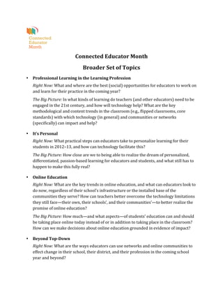  
                                       Connected	
  Educator	
  Month	
  
                                              Broader	
  Set	
  of	
  Topics	
  
•   Professional	
  Learning	
  in	
  the	
  Learning	
  Profession	
  
    Right	
  Now:	
  What	
  and	
  where	
  are	
  the	
  best	
  (social)	
  opportunities	
  for	
  educators	
  to	
  work	
  on	
  
    and	
  learn	
  for	
  their	
  practice	
  in	
  the	
  coming	
  year?	
  
    The	
  Big	
  Picture:	
  In	
  what	
  kinds	
  of	
  learning	
  do	
  teachers	
  (and	
  other	
  educators)	
  need	
  to	
  be	
  
    engaged	
  in	
  the	
  21st	
  century,	
  and	
  how	
  will	
  technology	
  help?	
  What	
  are	
  the	
  key	
  
    methodological	
  and	
  content	
  trends	
  in	
  the	
  classroom	
  (e.g.,	
  flipped	
  classrooms,	
  core	
  
    standards)	
  with	
  which	
  technology	
  (in	
  general)	
  and	
  communities	
  or	
  networks	
  
    (specifically)	
  can	
  impact	
  and	
  help?	
  	
  

•   It’s	
  Personal	
  
    Right	
  Now:	
  What	
  practical	
  steps	
  can	
  educators	
  take	
  to	
  personalize	
  learning	
  for	
  their	
  
    students	
  in	
  2012–13,	
  and	
  how	
  can	
  technology	
  facilitate	
  this?	
  
    The	
  Big	
  Picture:	
  How	
  close	
  are	
  we	
  to	
  being	
  able	
  to	
  realize	
  the	
  dream	
  of	
  personalized,	
  
    differentiated,	
  passion-­‐based	
  learning	
  for	
  educators	
  and	
  students,	
  and	
  what	
  still	
  has	
  to	
  
    happen	
  to	
  make	
  this	
  fully	
  real?	
  	
  

•   Online	
  Education	
  
    Right	
  Now:	
  What	
  are	
  the	
  key	
  trends	
  in	
  online	
  education,	
  and	
  what	
  can	
  educators	
  look	
  to	
  
    do	
  now,	
  regardless	
  of	
  their	
  school’s	
  infrastructure	
  or	
  the	
  installed	
  base	
  of	
  the	
  
    communities	
  they	
  serve?	
  How	
  can	
  teachers	
  better	
  overcome	
  the	
  technology	
  limitations	
  
    they	
  still	
  face—their	
  own,	
  their	
  schools’,	
  and	
  their	
  communities’—to	
  better	
  realize	
  the	
  
    promise	
  of	
  online	
  education?	
  
    The	
  Big	
  Picture:	
  How	
  much—and	
  what	
  aspects—of	
  students’	
  education	
  can	
  and	
  should	
  
    be	
  taking	
  place	
  online	
  today	
  instead	
  of	
  or	
  in	
  addition	
  to	
  taking	
  place	
  in	
  the	
  classroom?	
  
    How	
  can	
  we	
  make	
  decisions	
  about	
  online	
  education	
  grounded	
  in	
  evidence	
  of	
  impact?	
  	
  

•   Beyond	
  Top-­‐Down	
  
    Right	
  Now:	
  What	
  are	
  the	
  ways	
  educators	
  can	
  use	
  networks	
  and	
  online	
  communities	
  to	
  
    effect	
  change	
  in	
  their	
  school,	
  their	
  district,	
  and	
  their	
  profession	
  in	
  the	
  coming	
  school	
  
    year	
  and	
  beyond?	
  
 