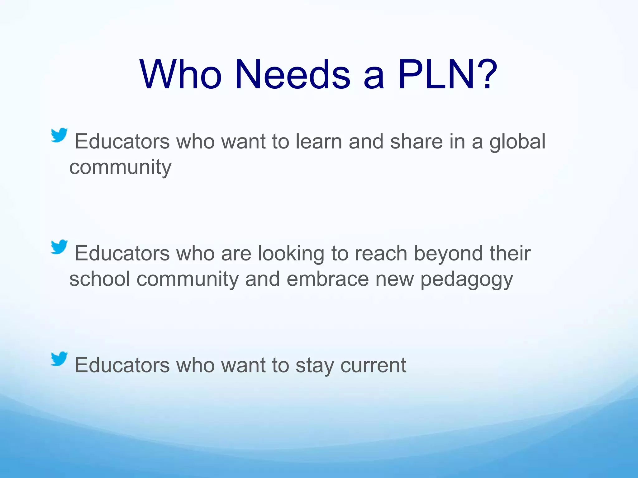 Who Needs a PLN?
Educators who want to learn and share in a global
community
Educators who are looking to reach beyond their
school community and embrace new pedagogy
Educators who want to stay current
 
