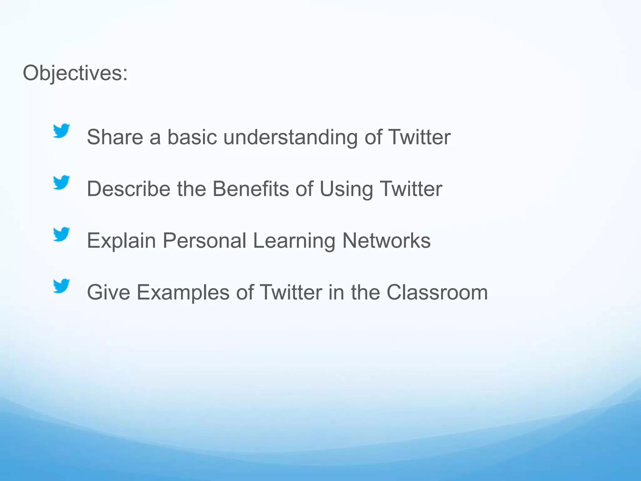 Objectives:
Share a basic understanding of Twitter
Describe the Benefits of Using Twitter
Explain Personal Learning Networks
Give Examples of Twitter in the Classroom
 