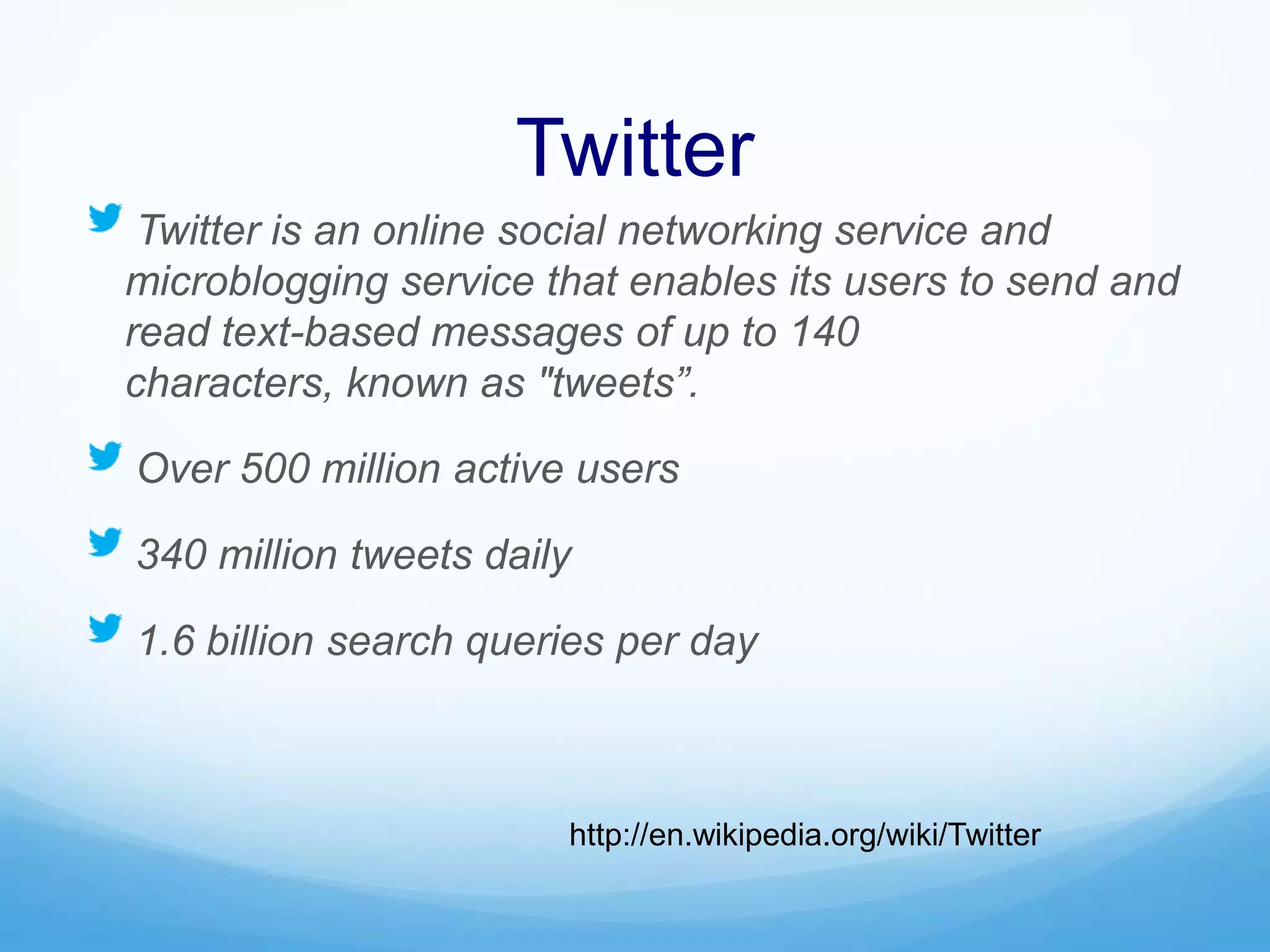 Twitter
Twitter is an online social networking service and
microblogging service that enables its users to send and
read text-based messages of up to 140
characters, known as "tweets”.
Over 500 million active users
340 million tweets daily
1.6 billion search queries per day
http://en.wikipedia.org/wiki/Twitter
 