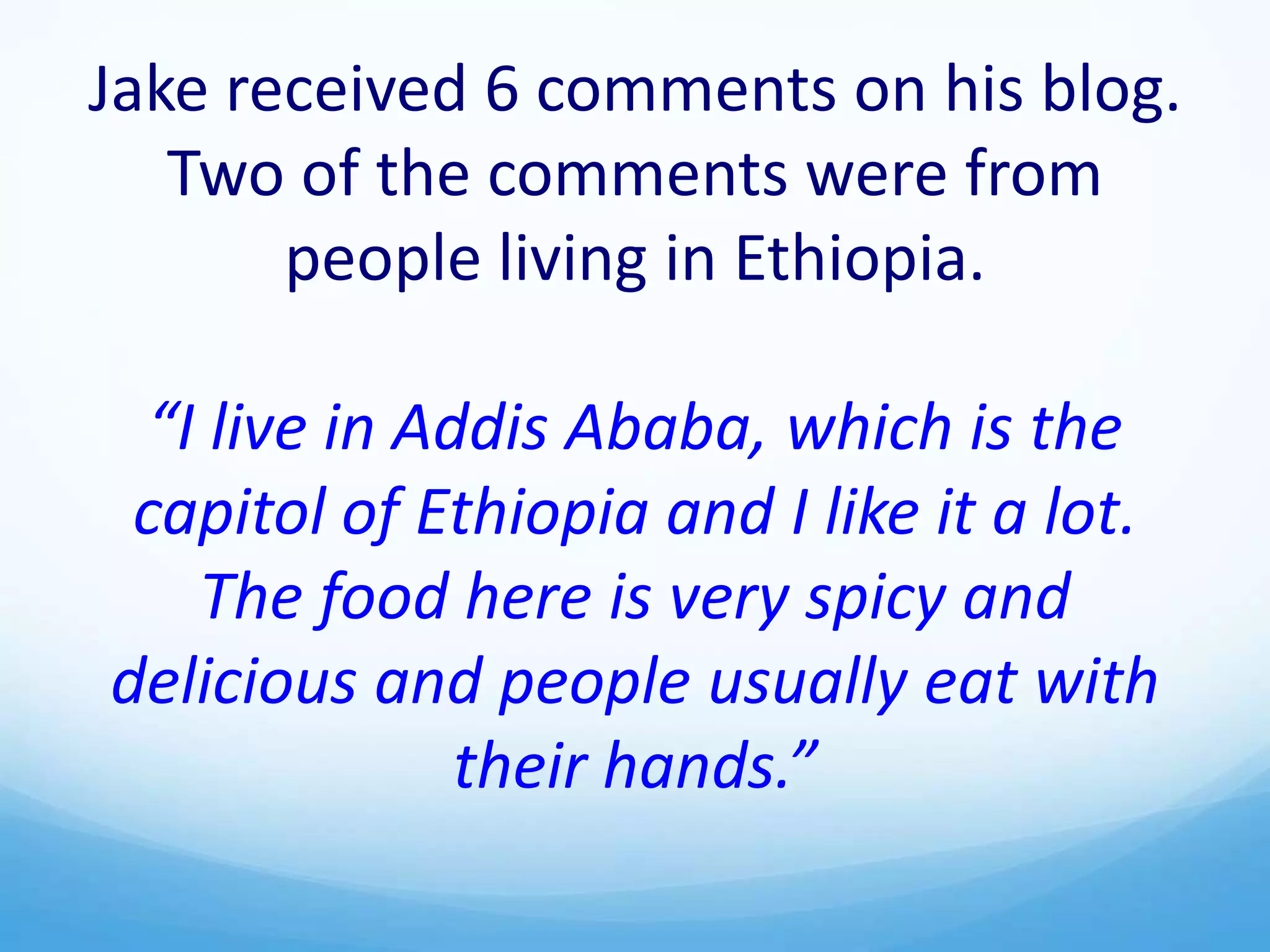 Jake received 6 comments on his blog.
Two of the comments were from
people living in Ethiopia.
“I live in Addis Ababa, which is the
capitol of Ethiopia and I like it a lot.
The food here is very spicy and
delicious and people usually eat with
their hands.”
 