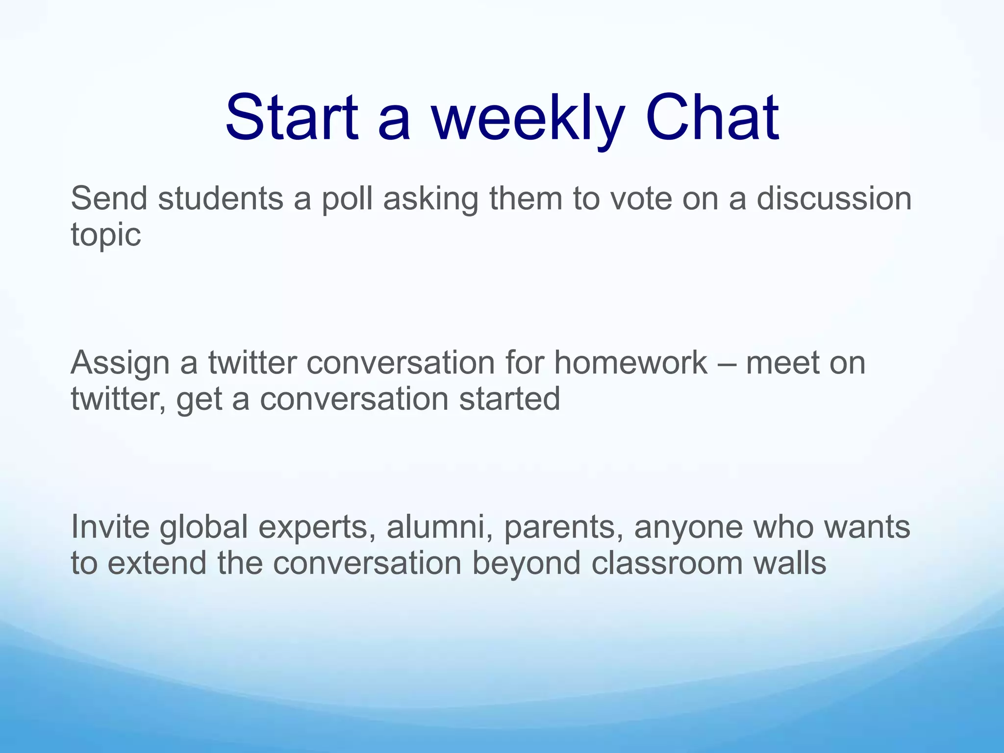 Start a weekly Chat
Send students a poll asking them to vote on a discussion
topic
Assign a twitter conversation for homework – meet on
twitter, get a conversation started
Invite global experts, alumni, parents, anyone who wants
to extend the conversation beyond classroom walls
 