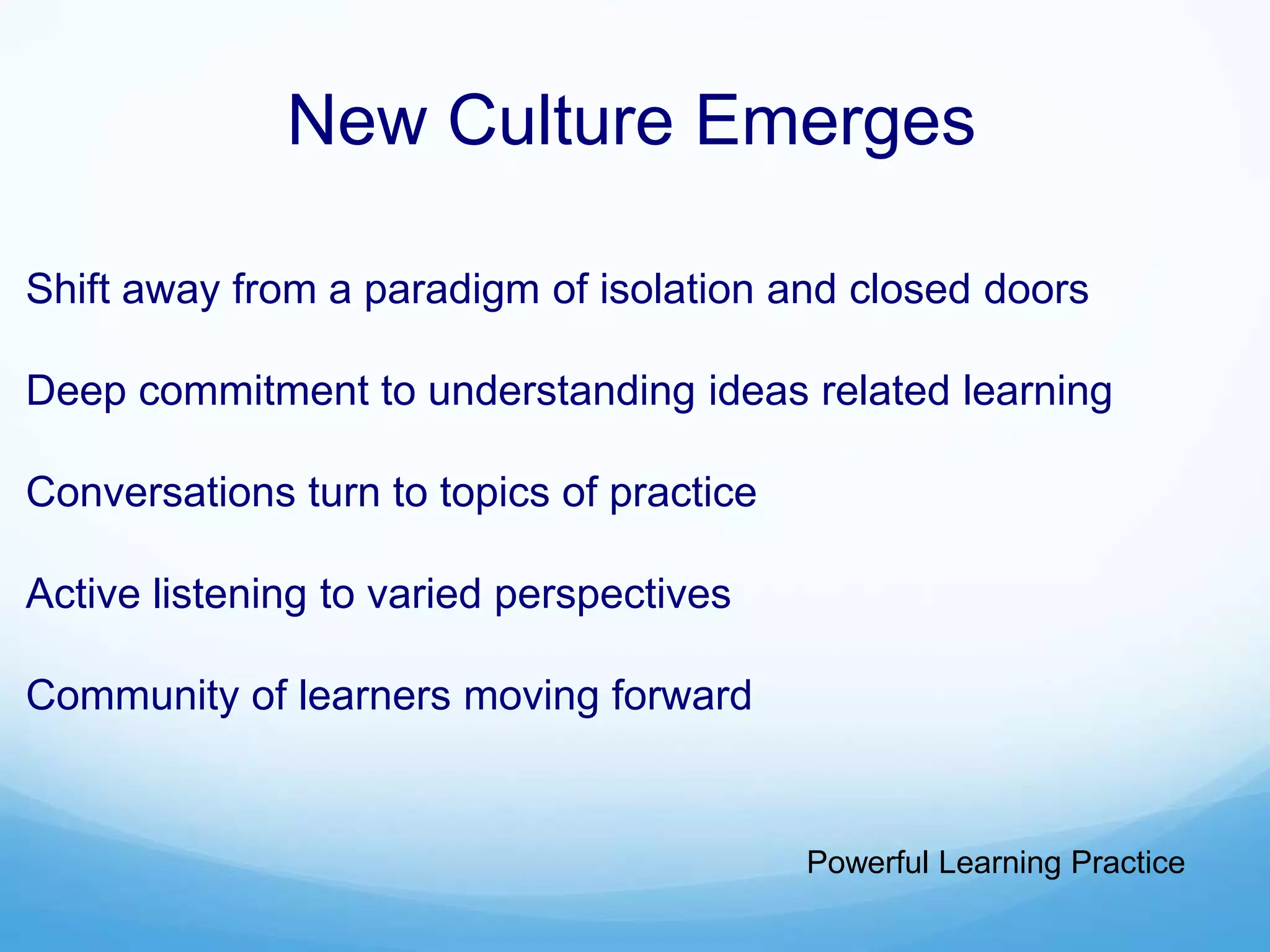 New Culture Emerges
Shift away from a paradigm of isolation and closed doors
Deep commitment to understanding ideas related learning
Conversations turn to topics of practice
Active listening to varied perspectives
Community of learners moving forward
Powerful Learning Practice
 
