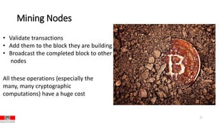 Mining Nodes
12
• Validate transactions
• Add them to the block they are building
• Broadcast the completed block to other
nodes
All these operations (especially the
many, many cryptographic
computations) have a huge cost
 