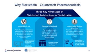 Why Blockchain – Counterfeit Pharmaceuticals
63
Incentivizing desired
behaviour
The smart contract execution
and crypto currency aspects
of the blockchain can be used
to steer behaviours through
loyalty
Immutable Trust
Proof of identity, and business
identity, as well as the ability
to quickly add new members
to the supply chain would not
be possible with legacy
architecture
Tracking & Feedback
The smart contract
execution allows for a
full visibility at every
stage of the product
supply chain
Three Key Advantages of
Distributed Architecture for Serialization
Legacy architecture
for the same build
becomes cost
prohibitive due to
security and
authorizations
Increases trust and
differentiates the
manufacturer
Incentivizing
the adoption of
the membership
in clear fungible
currency.
 