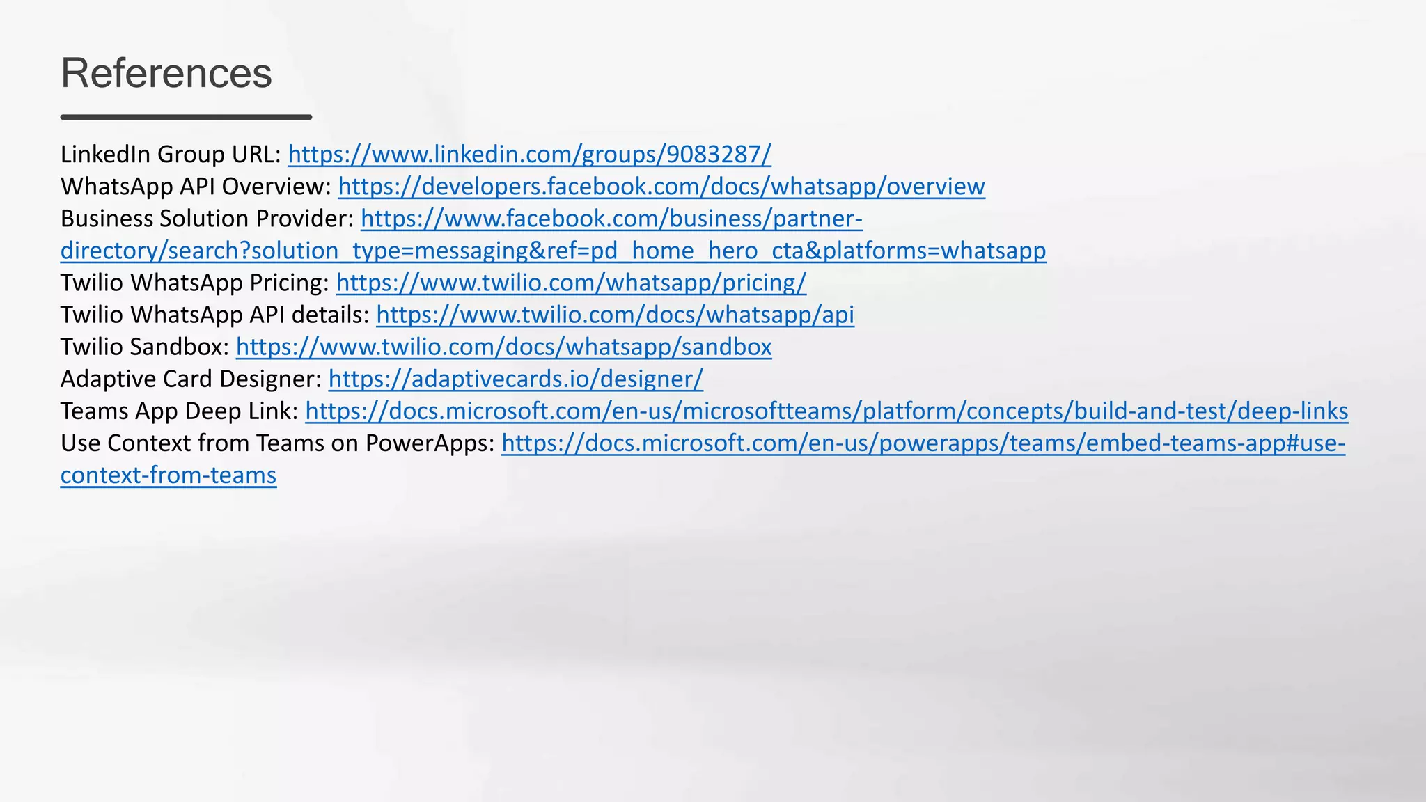 References
LinkedIn Group URL: https://www.linkedin.com/groups/9083287/
WhatsApp API Overview: https://developers.facebook.com/docs/whatsapp/overview
Business Solution Provider: https://www.facebook.com/business/partner-
directory/search?solution_type=messaging&ref=pd_home_hero_cta&platforms=whatsapp
Twilio WhatsApp Pricing: https://www.twilio.com/whatsapp/pricing/
Twilio WhatsApp API details: https://www.twilio.com/docs/whatsapp/api
Twilio Sandbox: https://www.twilio.com/docs/whatsapp/sandbox
Adaptive Card Designer: https://adaptivecards.io/designer/
Teams App Deep Link: https://docs.microsoft.com/en-us/microsoftteams/platform/concepts/build-and-test/deep-links
Use Context from Teams on PowerApps: https://docs.microsoft.com/en-us/powerapps/teams/embed-teams-app#use-
context-from-teams
 