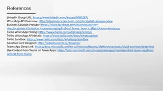 References
LinkedIn Group URL: https://www.linkedin.com/groups/9083287/
WhatsApp API Overview: https://developers.facebook.com/docs/whatsapp/overview
Business Solution Provider: https://www.facebook.com/business/partner-
directory/search?solution_type=messaging&ref=pd_home_hero_cta&platforms=whatsapp
Twilio WhatsApp Pricing: https://www.twilio.com/whatsapp/pricing/
Twilio WhatsApp API details: https://www.twilio.com/docs/whatsapp/api
Twilio Sandbox: https://www.twilio.com/docs/whatsapp/sandbox
Adaptive Card Designer: https://adaptivecards.io/designer/
Teams App Deep Link: https://docs.microsoft.com/en-us/microsoftteams/platform/concepts/build-and-test/deep-links
Use Context from Teams on PowerApps: https://docs.microsoft.com/en-us/powerapps/teams/embed-teams-app#use-
context-from-teams
 
