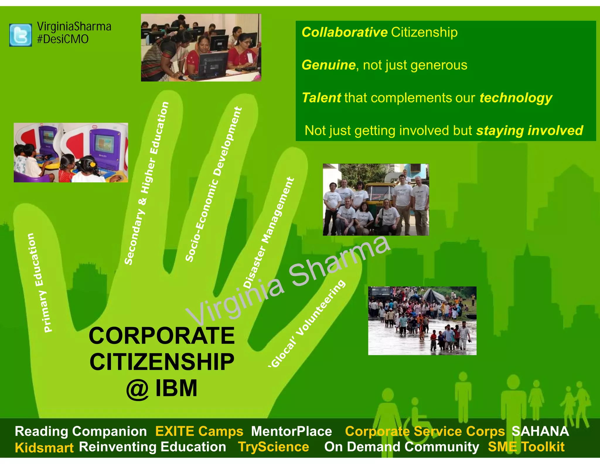 VirginiaSharma
  #DesiCMO
                                     Collaborative Citizenship

                                     Genuine, not just generous

                                     Talent that complements our technology

                                      Not just getting involved but staying involved




           CORPORATE
           CITIZENSHIP
              @ IBM
Reading Companion EXITE Camps MentorPlace Corporate Service Corps SAHANA
     © 2013 IBM Corporation
Kidsmart Reinventing Education TryScience On Demand Community SME Toolkit
 