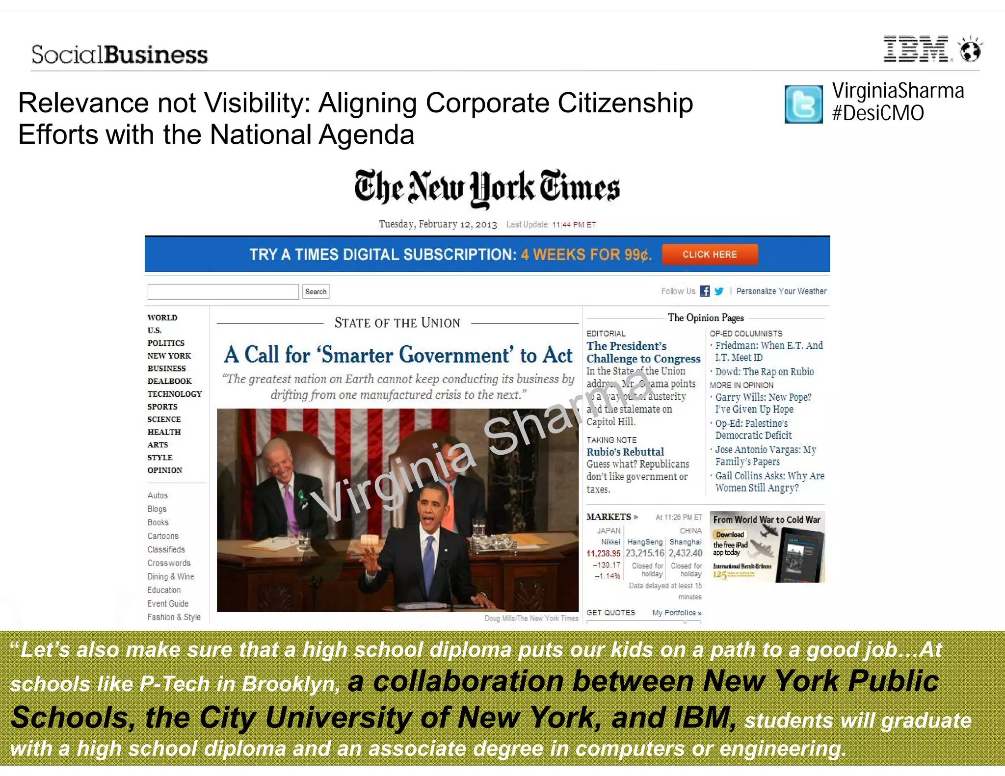 VirginiaSharma
Relevance not Visibility: Aligning Corporate Citizenship                      #DesiCMO
Efforts with the National Agenda




“Let’s also make sure that a high school diploma puts our kids on a path to a good job…At
 Let’s
schools like P-Tech in Brooklyn, a
                         collaboration between New York Public
Schools, the City University of New York, and IBM, students will graduate
       © 2013 IBM Corporation
with a high school diploma and an associate degree in computers or engineering.
 