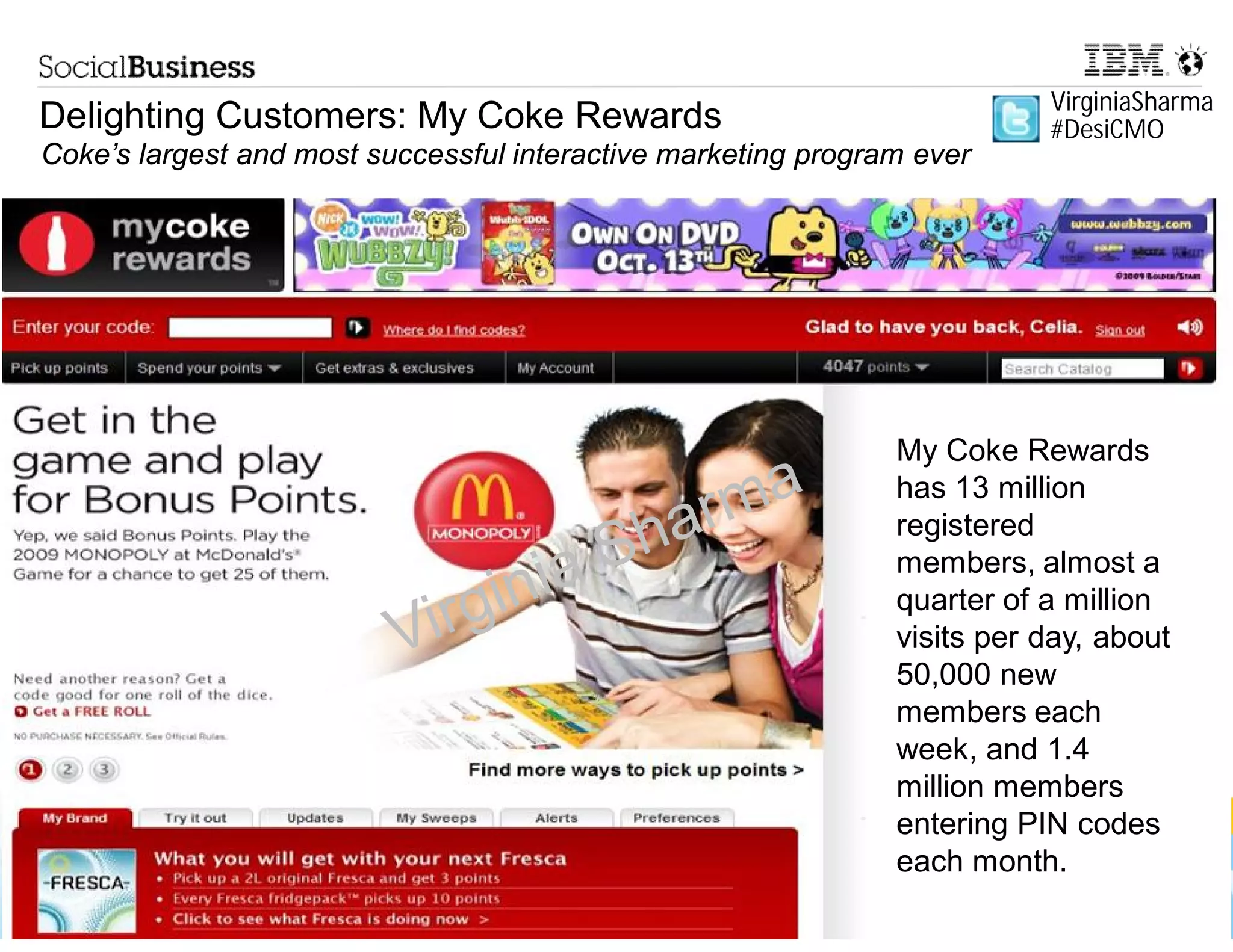 VirginiaSharma
Delighting Customers: My Coke Rewards                                     #DesiCMO
Coke’s largest and most successful interactive marketing program ever




                                                              My Coke Rewards
                                                              has 13 million
                                                              registered
                                                              members, almost a
                                                My Coke Rewards has 13 million
                                                              quarter of a million
                                                 registered members, almost a
                                                              visits per day, about
                                                quarter of a million visits per day,
                                                              50,000 new
                                                about 50,000 new members each
                                                              members each
                                                 week, and 1.4 million members
                                                              week, and 1.4
                                                entering PIN codes each month.
                                                              million members
                                                              entering PIN codes
                                                              each month.
    © 2013 IBM Corporation
 